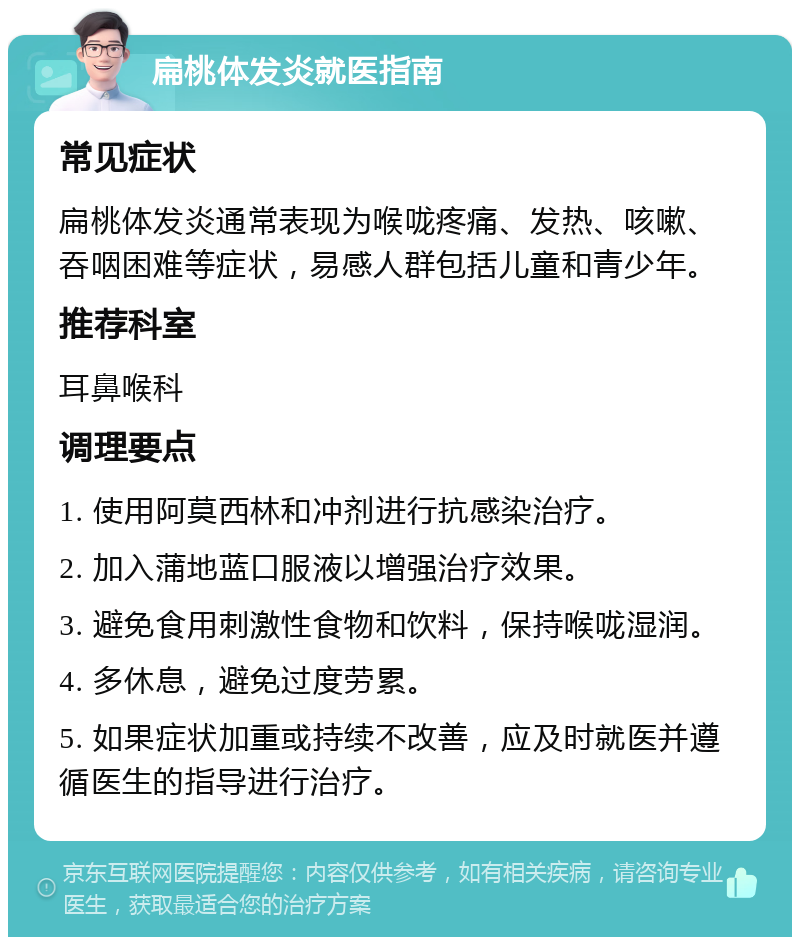 扁桃体发炎就医指南 常见症状 扁桃体发炎通常表现为喉咙疼痛、发热、咳嗽、吞咽困难等症状，易感人群包括儿童和青少年。 推荐科室 耳鼻喉科 调理要点 1. 使用阿莫西林和冲剂进行抗感染治疗。 2. 加入蒲地蓝口服液以增强治疗效果。 3. 避免食用刺激性食物和饮料，保持喉咙湿润。 4. 多休息，避免过度劳累。 5. 如果症状加重或持续不改善，应及时就医并遵循医生的指导进行治疗。