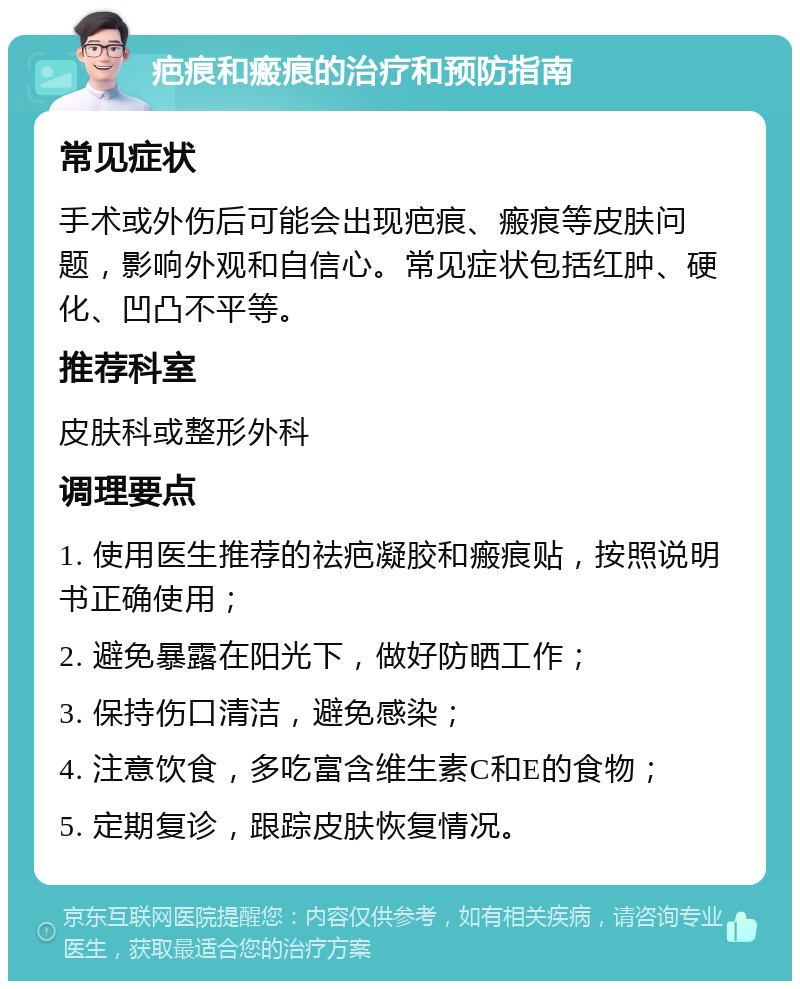 疤痕和瘢痕的治疗和预防指南 常见症状 手术或外伤后可能会出现疤痕、瘢痕等皮肤问题，影响外观和自信心。常见症状包括红肿、硬化、凹凸不平等。 推荐科室 皮肤科或整形外科 调理要点 1. 使用医生推荐的祛疤凝胶和瘢痕贴，按照说明书正确使用； 2. 避免暴露在阳光下，做好防晒工作； 3. 保持伤口清洁，避免感染； 4. 注意饮食，多吃富含维生素C和E的食物； 5. 定期复诊，跟踪皮肤恢复情况。