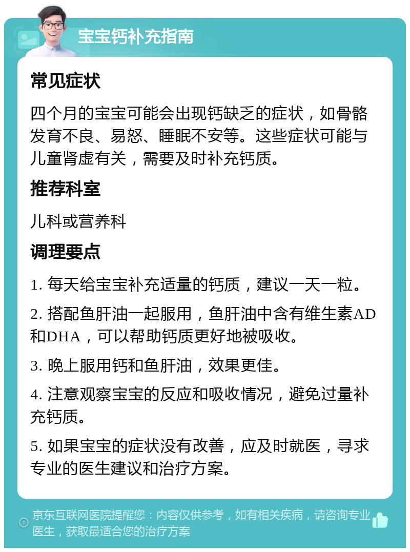 宝宝钙补充指南 常见症状 四个月的宝宝可能会出现钙缺乏的症状，如骨骼发育不良、易怒、睡眠不安等。这些症状可能与儿童肾虚有关，需要及时补充钙质。 推荐科室 儿科或营养科 调理要点 1. 每天给宝宝补充适量的钙质，建议一天一粒。 2. 搭配鱼肝油一起服用，鱼肝油中含有维生素AD和DHA，可以帮助钙质更好地被吸收。 3. 晚上服用钙和鱼肝油，效果更佳。 4. 注意观察宝宝的反应和吸收情况，避免过量补充钙质。 5. 如果宝宝的症状没有改善，应及时就医，寻求专业的医生建议和治疗方案。