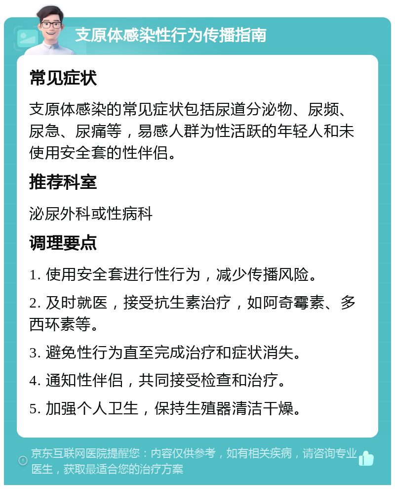 支原体感染性行为传播指南 常见症状 支原体感染的常见症状包括尿道分泌物、尿频、尿急、尿痛等，易感人群为性活跃的年轻人和未使用安全套的性伴侣。 推荐科室 泌尿外科或性病科 调理要点 1. 使用安全套进行性行为，减少传播风险。 2. 及时就医，接受抗生素治疗，如阿奇霉素、多西环素等。 3. 避免性行为直至完成治疗和症状消失。 4. 通知性伴侣，共同接受检查和治疗。 5. 加强个人卫生，保持生殖器清洁干燥。