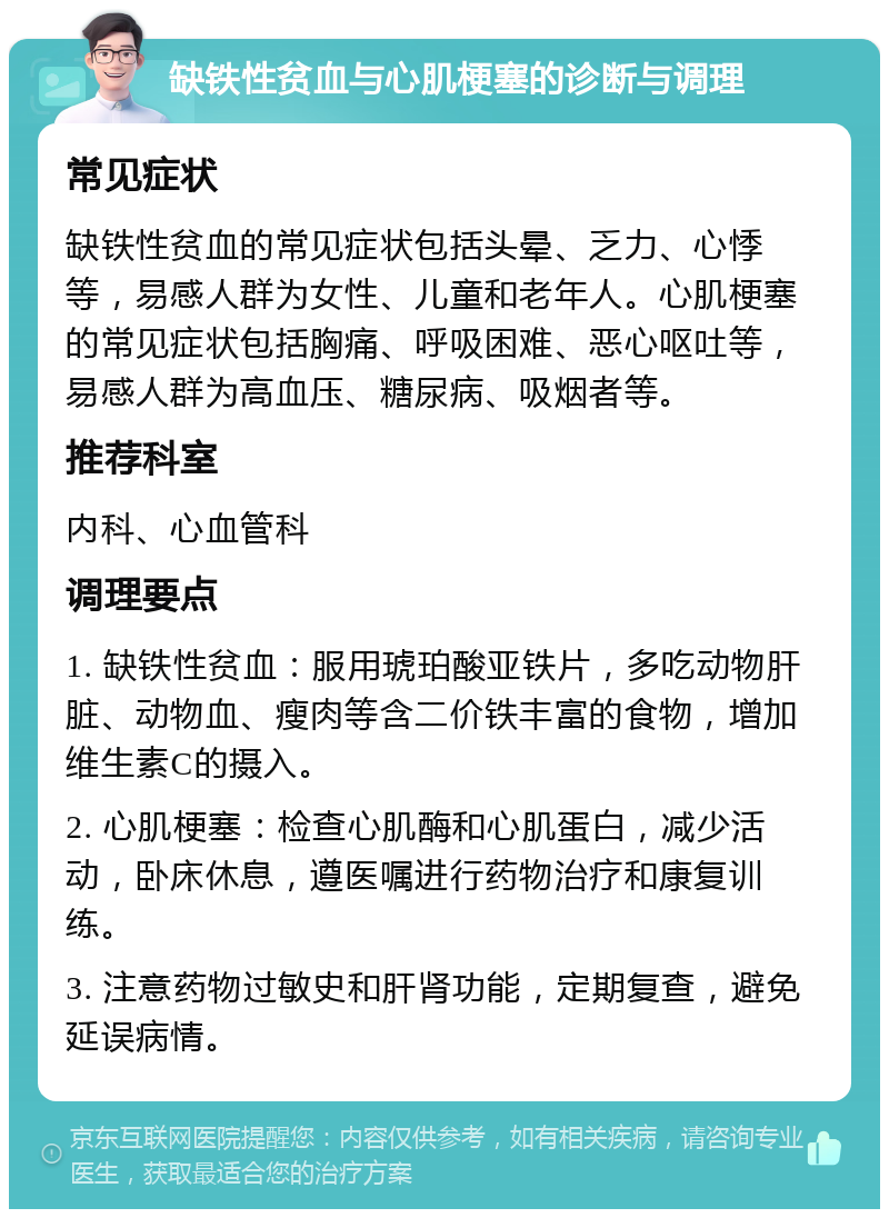 缺铁性贫血与心肌梗塞的诊断与调理 常见症状 缺铁性贫血的常见症状包括头晕、乏力、心悸等，易感人群为女性、儿童和老年人。心肌梗塞的常见症状包括胸痛、呼吸困难、恶心呕吐等，易感人群为高血压、糖尿病、吸烟者等。 推荐科室 内科、心血管科 调理要点 1. 缺铁性贫血：服用琥珀酸亚铁片，多吃动物肝脏、动物血、瘦肉等含二价铁丰富的食物，增加维生素C的摄入。 2. 心肌梗塞：检查心肌酶和心肌蛋白，减少活动，卧床休息，遵医嘱进行药物治疗和康复训练。 3. 注意药物过敏史和肝肾功能，定期复查，避免延误病情。