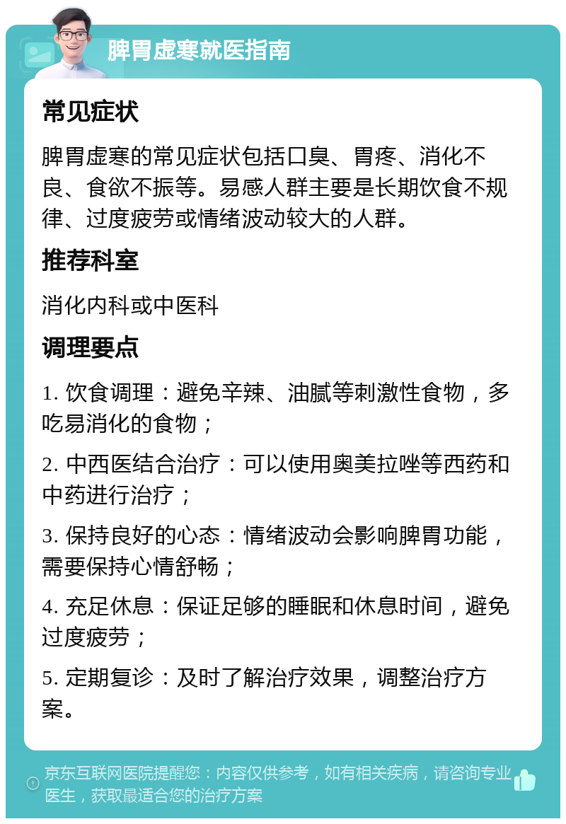 脾胃虚寒就医指南 常见症状 脾胃虚寒的常见症状包括口臭、胃疼、消化不良、食欲不振等。易感人群主要是长期饮食不规律、过度疲劳或情绪波动较大的人群。 推荐科室 消化内科或中医科 调理要点 1. 饮食调理：避免辛辣、油腻等刺激性食物，多吃易消化的食物； 2. 中西医结合治疗：可以使用奥美拉唑等西药和中药进行治疗； 3. 保持良好的心态：情绪波动会影响脾胃功能，需要保持心情舒畅； 4. 充足休息：保证足够的睡眠和休息时间，避免过度疲劳； 5. 定期复诊：及时了解治疗效果，调整治疗方案。