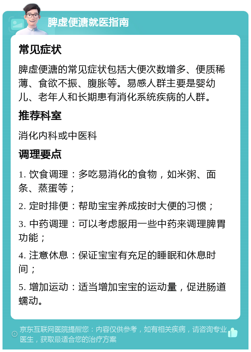 脾虚便溏就医指南 常见症状 脾虚便溏的常见症状包括大便次数增多、便质稀薄、食欲不振、腹胀等。易感人群主要是婴幼儿、老年人和长期患有消化系统疾病的人群。 推荐科室 消化内科或中医科 调理要点 1. 饮食调理：多吃易消化的食物，如米粥、面条、蒸蛋等； 2. 定时排便：帮助宝宝养成按时大便的习惯； 3. 中药调理：可以考虑服用一些中药来调理脾胃功能； 4. 注意休息：保证宝宝有充足的睡眠和休息时间； 5. 增加运动：适当增加宝宝的运动量，促进肠道蠕动。