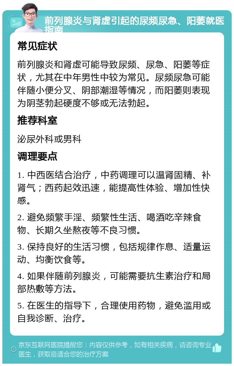 前列腺炎与肾虚引起的尿频尿急、阳萎就医指南 常见症状 前列腺炎和肾虚可能导致尿频、尿急、阳萎等症状，尤其在中年男性中较为常见。尿频尿急可能伴随小便分叉、阴部潮湿等情况，而阳萎则表现为阴茎勃起硬度不够或无法勃起。 推荐科室 泌尿外科或男科 调理要点 1. 中西医结合治疗，中药调理可以温肾固精、补肾气；西药起效迅速，能提高性体验、增加性快感。 2. 避免频繁手淫、频繁性生活、喝酒吃辛辣食物、长期久坐熬夜等不良习惯。 3. 保持良好的生活习惯，包括规律作息、适量运动、均衡饮食等。 4. 如果伴随前列腺炎，可能需要抗生素治疗和局部热敷等方法。 5. 在医生的指导下，合理使用药物，避免滥用或自我诊断、治疗。