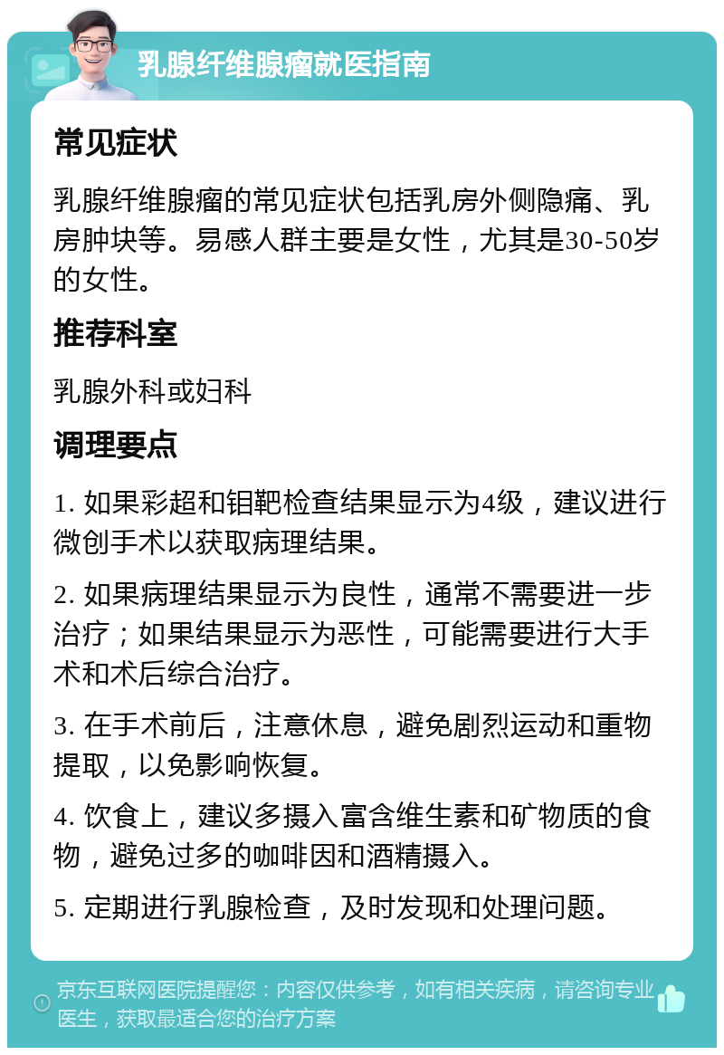 乳腺纤维腺瘤就医指南 常见症状 乳腺纤维腺瘤的常见症状包括乳房外侧隐痛、乳房肿块等。易感人群主要是女性，尤其是30-50岁的女性。 推荐科室 乳腺外科或妇科 调理要点 1. 如果彩超和钼靶检查结果显示为4级，建议进行微创手术以获取病理结果。 2. 如果病理结果显示为良性，通常不需要进一步治疗；如果结果显示为恶性，可能需要进行大手术和术后综合治疗。 3. 在手术前后，注意休息，避免剧烈运动和重物提取，以免影响恢复。 4. 饮食上，建议多摄入富含维生素和矿物质的食物，避免过多的咖啡因和酒精摄入。 5. 定期进行乳腺检查，及时发现和处理问题。