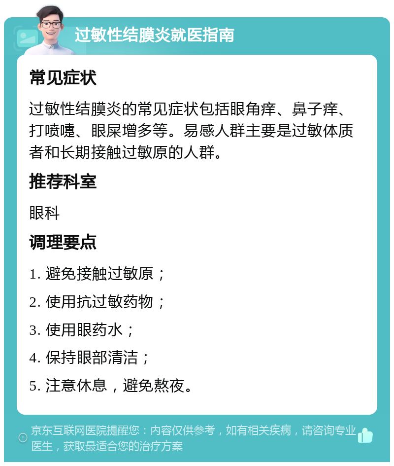 过敏性结膜炎就医指南 常见症状 过敏性结膜炎的常见症状包括眼角痒、鼻子痒、打喷嚏、眼屎增多等。易感人群主要是过敏体质者和长期接触过敏原的人群。 推荐科室 眼科 调理要点 1. 避免接触过敏原； 2. 使用抗过敏药物； 3. 使用眼药水； 4. 保持眼部清洁； 5. 注意休息，避免熬夜。