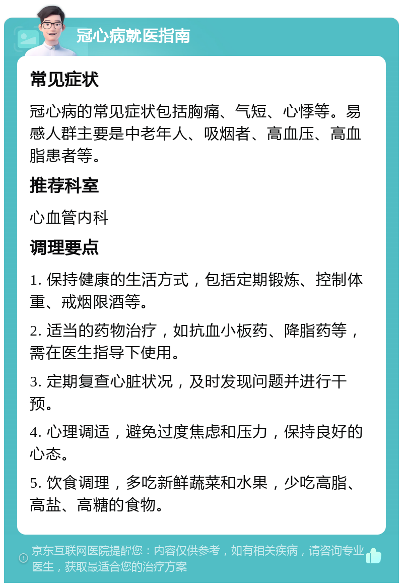 冠心病就医指南 常见症状 冠心病的常见症状包括胸痛、气短、心悸等。易感人群主要是中老年人、吸烟者、高血压、高血脂患者等。 推荐科室 心血管内科 调理要点 1. 保持健康的生活方式，包括定期锻炼、控制体重、戒烟限酒等。 2. 适当的药物治疗，如抗血小板药、降脂药等，需在医生指导下使用。 3. 定期复查心脏状况，及时发现问题并进行干预。 4. 心理调适，避免过度焦虑和压力，保持良好的心态。 5. 饮食调理，多吃新鲜蔬菜和水果，少吃高脂、高盐、高糖的食物。