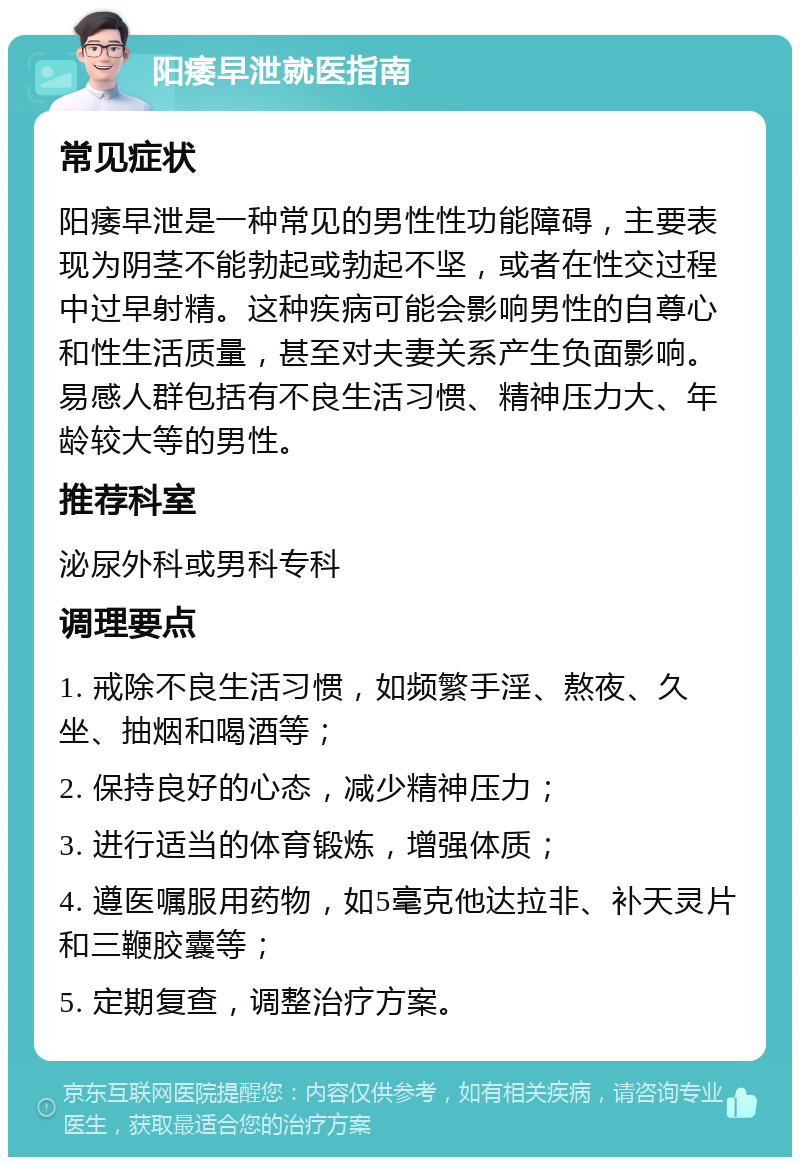 阳痿早泄就医指南 常见症状 阳痿早泄是一种常见的男性性功能障碍，主要表现为阴茎不能勃起或勃起不坚，或者在性交过程中过早射精。这种疾病可能会影响男性的自尊心和性生活质量，甚至对夫妻关系产生负面影响。易感人群包括有不良生活习惯、精神压力大、年龄较大等的男性。 推荐科室 泌尿外科或男科专科 调理要点 1. 戒除不良生活习惯，如频繁手淫、熬夜、久坐、抽烟和喝酒等； 2. 保持良好的心态，减少精神压力； 3. 进行适当的体育锻炼，增强体质； 4. 遵医嘱服用药物，如5毫克他达拉非、补天灵片和三鞭胶囊等； 5. 定期复查，调整治疗方案。