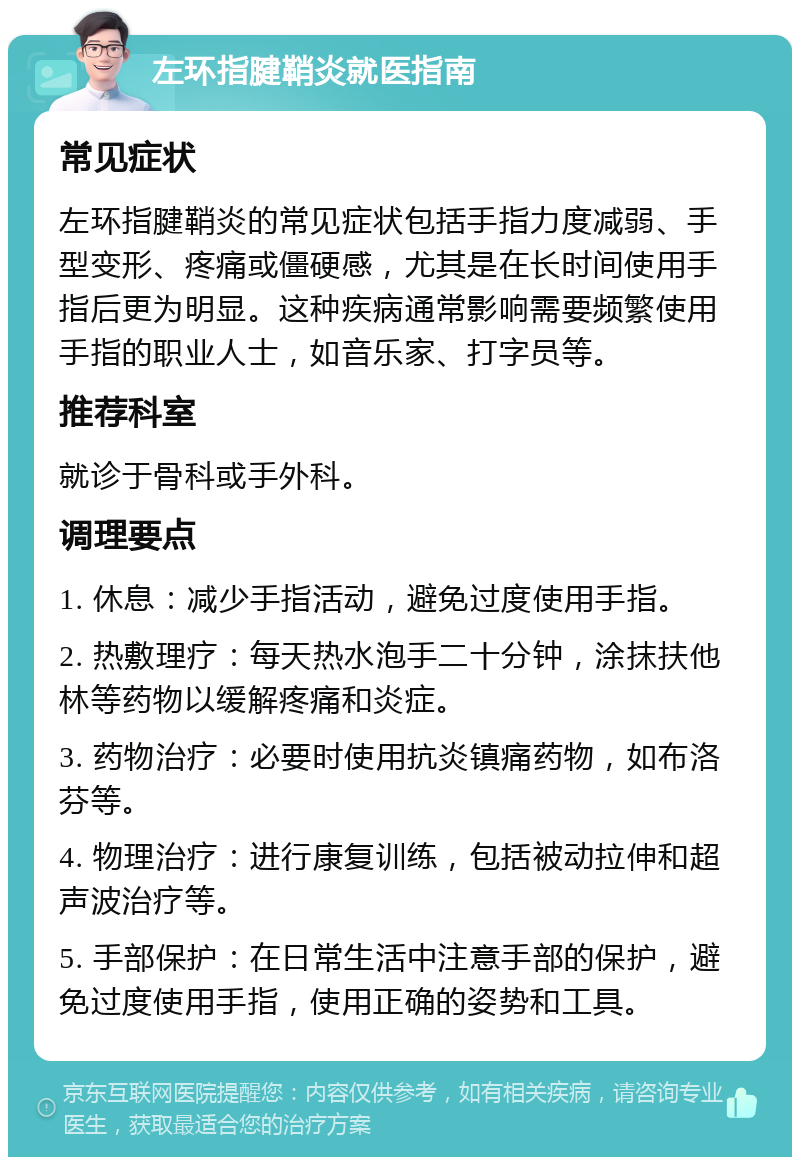 左环指腱鞘炎就医指南 常见症状 左环指腱鞘炎的常见症状包括手指力度减弱、手型变形、疼痛或僵硬感，尤其是在长时间使用手指后更为明显。这种疾病通常影响需要频繁使用手指的职业人士，如音乐家、打字员等。 推荐科室 就诊于骨科或手外科。 调理要点 1. 休息：减少手指活动，避免过度使用手指。 2. 热敷理疗：每天热水泡手二十分钟，涂抹扶他林等药物以缓解疼痛和炎症。 3. 药物治疗：必要时使用抗炎镇痛药物，如布洛芬等。 4. 物理治疗：进行康复训练，包括被动拉伸和超声波治疗等。 5. 手部保护：在日常生活中注意手部的保护，避免过度使用手指，使用正确的姿势和工具。