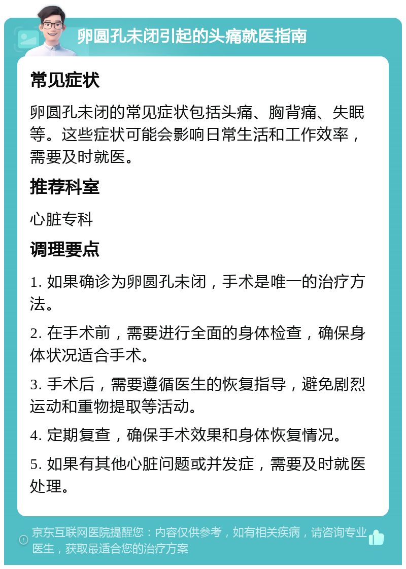 卵圆孔未闭引起的头痛就医指南 常见症状 卵圆孔未闭的常见症状包括头痛、胸背痛、失眠等。这些症状可能会影响日常生活和工作效率，需要及时就医。 推荐科室 心脏专科 调理要点 1. 如果确诊为卵圆孔未闭，手术是唯一的治疗方法。 2. 在手术前，需要进行全面的身体检查，确保身体状况适合手术。 3. 手术后，需要遵循医生的恢复指导，避免剧烈运动和重物提取等活动。 4. 定期复查，确保手术效果和身体恢复情况。 5. 如果有其他心脏问题或并发症，需要及时就医处理。