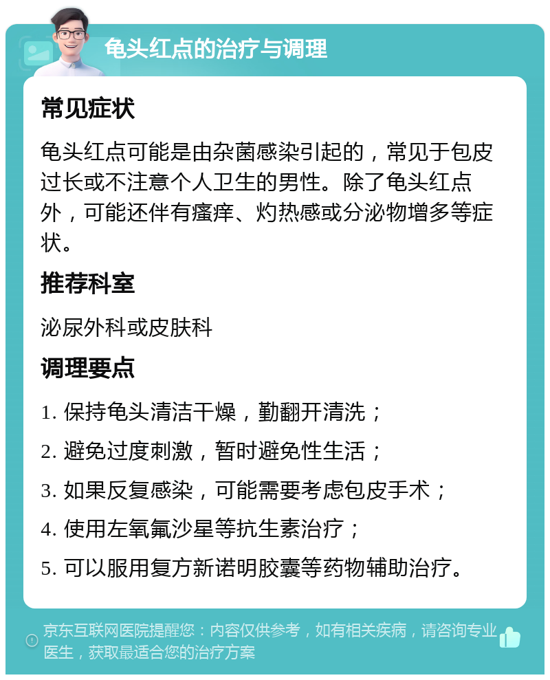 龟头红点的治疗与调理 常见症状 龟头红点可能是由杂菌感染引起的，常见于包皮过长或不注意个人卫生的男性。除了龟头红点外，可能还伴有瘙痒、灼热感或分泌物增多等症状。 推荐科室 泌尿外科或皮肤科 调理要点 1. 保持龟头清洁干燥，勤翻开清洗； 2. 避免过度刺激，暂时避免性生活； 3. 如果反复感染，可能需要考虑包皮手术； 4. 使用左氧氟沙星等抗生素治疗； 5. 可以服用复方新诺明胶囊等药物辅助治疗。