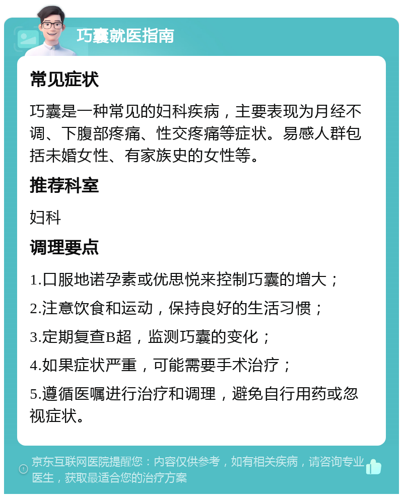 巧囊就医指南 常见症状 巧囊是一种常见的妇科疾病，主要表现为月经不调、下腹部疼痛、性交疼痛等症状。易感人群包括未婚女性、有家族史的女性等。 推荐科室 妇科 调理要点 1.口服地诺孕素或优思悦来控制巧囊的增大； 2.注意饮食和运动，保持良好的生活习惯； 3.定期复查B超，监测巧囊的变化； 4.如果症状严重，可能需要手术治疗； 5.遵循医嘱进行治疗和调理，避免自行用药或忽视症状。