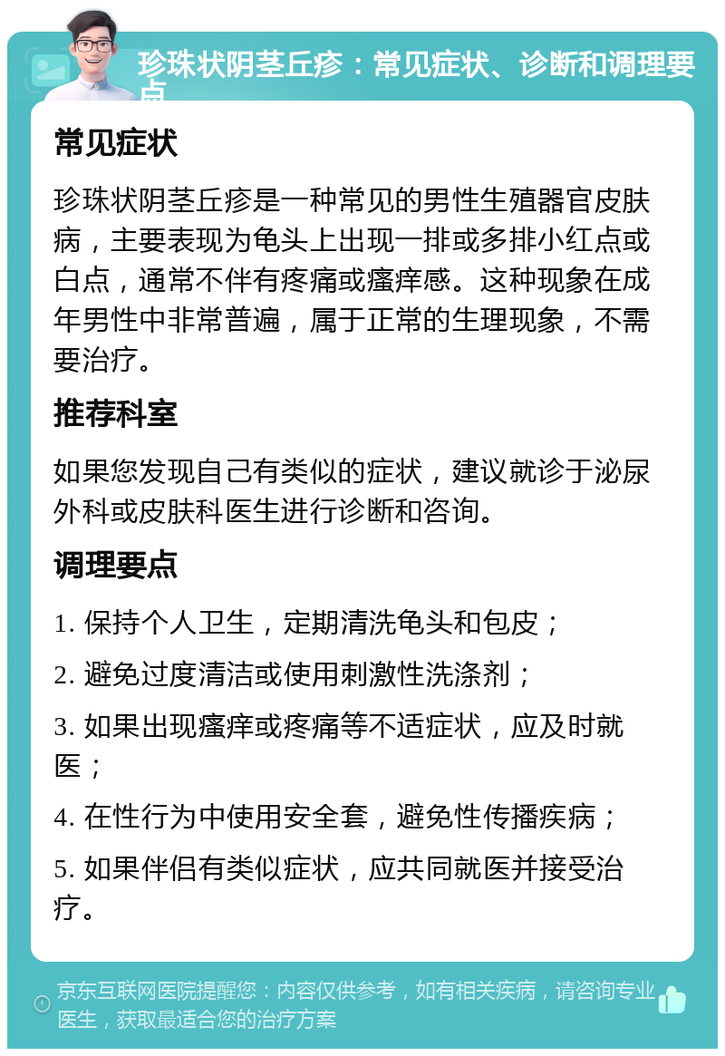 珍珠状阴茎丘疹：常见症状、诊断和调理要点 常见症状 珍珠状阴茎丘疹是一种常见的男性生殖器官皮肤病，主要表现为龟头上出现一排或多排小红点或白点，通常不伴有疼痛或瘙痒感。这种现象在成年男性中非常普遍，属于正常的生理现象，不需要治疗。 推荐科室 如果您发现自己有类似的症状，建议就诊于泌尿外科或皮肤科医生进行诊断和咨询。 调理要点 1. 保持个人卫生，定期清洗龟头和包皮； 2. 避免过度清洁或使用刺激性洗涤剂； 3. 如果出现瘙痒或疼痛等不适症状，应及时就医； 4. 在性行为中使用安全套，避免性传播疾病； 5. 如果伴侣有类似症状，应共同就医并接受治疗。