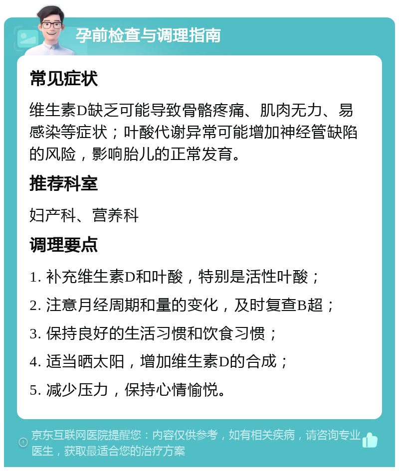 孕前检查与调理指南 常见症状 维生素D缺乏可能导致骨骼疼痛、肌肉无力、易感染等症状；叶酸代谢异常可能增加神经管缺陷的风险，影响胎儿的正常发育。 推荐科室 妇产科、营养科 调理要点 1. 补充维生素D和叶酸，特别是活性叶酸； 2. 注意月经周期和量的变化，及时复查B超； 3. 保持良好的生活习惯和饮食习惯； 4. 适当晒太阳，增加维生素D的合成； 5. 减少压力，保持心情愉悦。