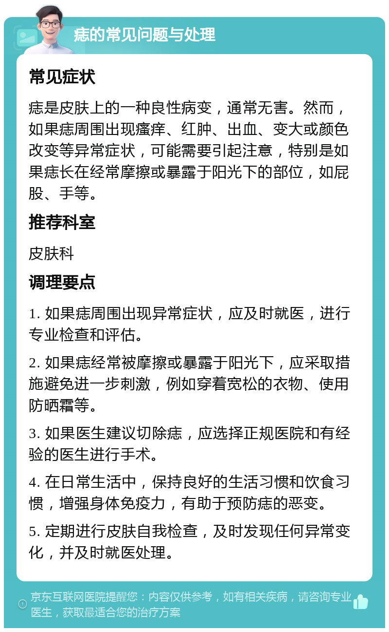 痣的常见问题与处理 常见症状 痣是皮肤上的一种良性病变，通常无害。然而，如果痣周围出现瘙痒、红肿、出血、变大或颜色改变等异常症状，可能需要引起注意，特别是如果痣长在经常摩擦或暴露于阳光下的部位，如屁股、手等。 推荐科室 皮肤科 调理要点 1. 如果痣周围出现异常症状，应及时就医，进行专业检查和评估。 2. 如果痣经常被摩擦或暴露于阳光下，应采取措施避免进一步刺激，例如穿着宽松的衣物、使用防晒霜等。 3. 如果医生建议切除痣，应选择正规医院和有经验的医生进行手术。 4. 在日常生活中，保持良好的生活习惯和饮食习惯，增强身体免疫力，有助于预防痣的恶变。 5. 定期进行皮肤自我检查，及时发现任何异常变化，并及时就医处理。