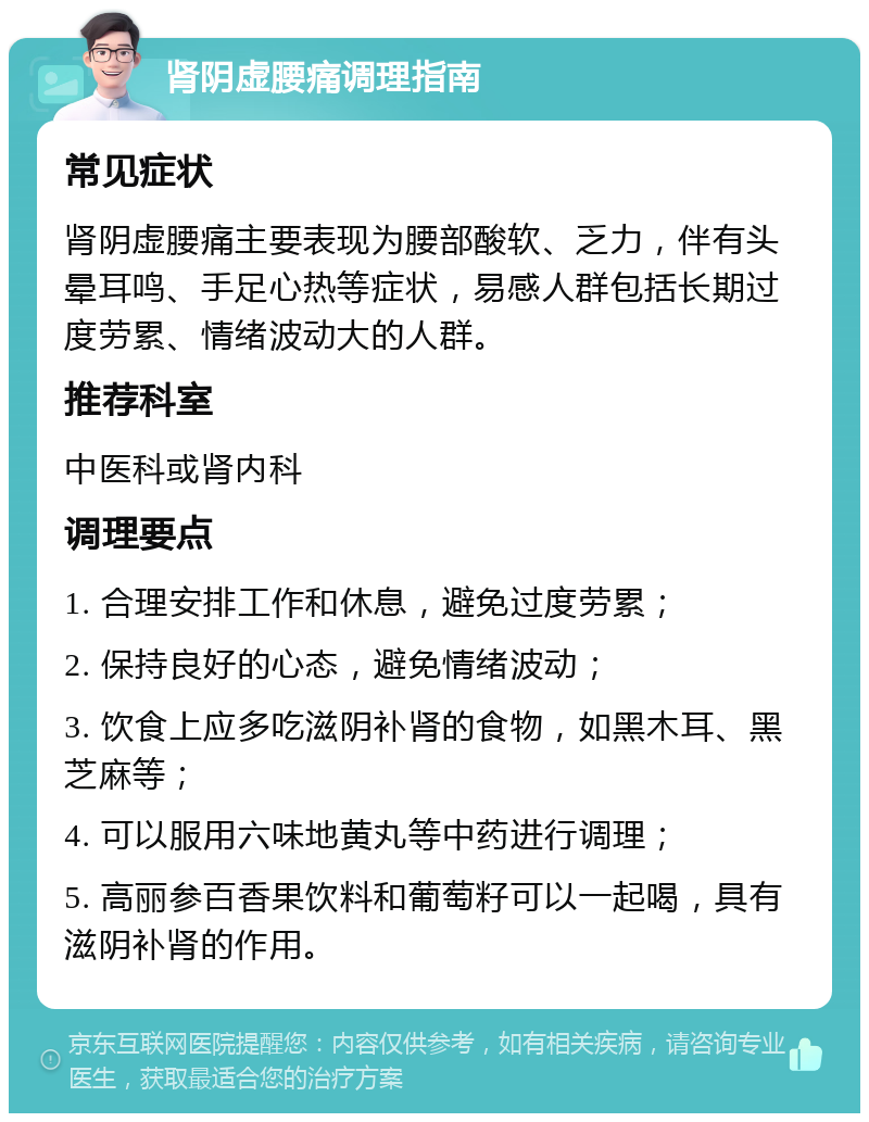 肾阴虚腰痛调理指南 常见症状 肾阴虚腰痛主要表现为腰部酸软、乏力，伴有头晕耳鸣、手足心热等症状，易感人群包括长期过度劳累、情绪波动大的人群。 推荐科室 中医科或肾内科 调理要点 1. 合理安排工作和休息，避免过度劳累； 2. 保持良好的心态，避免情绪波动； 3. 饮食上应多吃滋阴补肾的食物，如黑木耳、黑芝麻等； 4. 可以服用六味地黄丸等中药进行调理； 5. 高丽参百香果饮料和葡萄籽可以一起喝，具有滋阴补肾的作用。