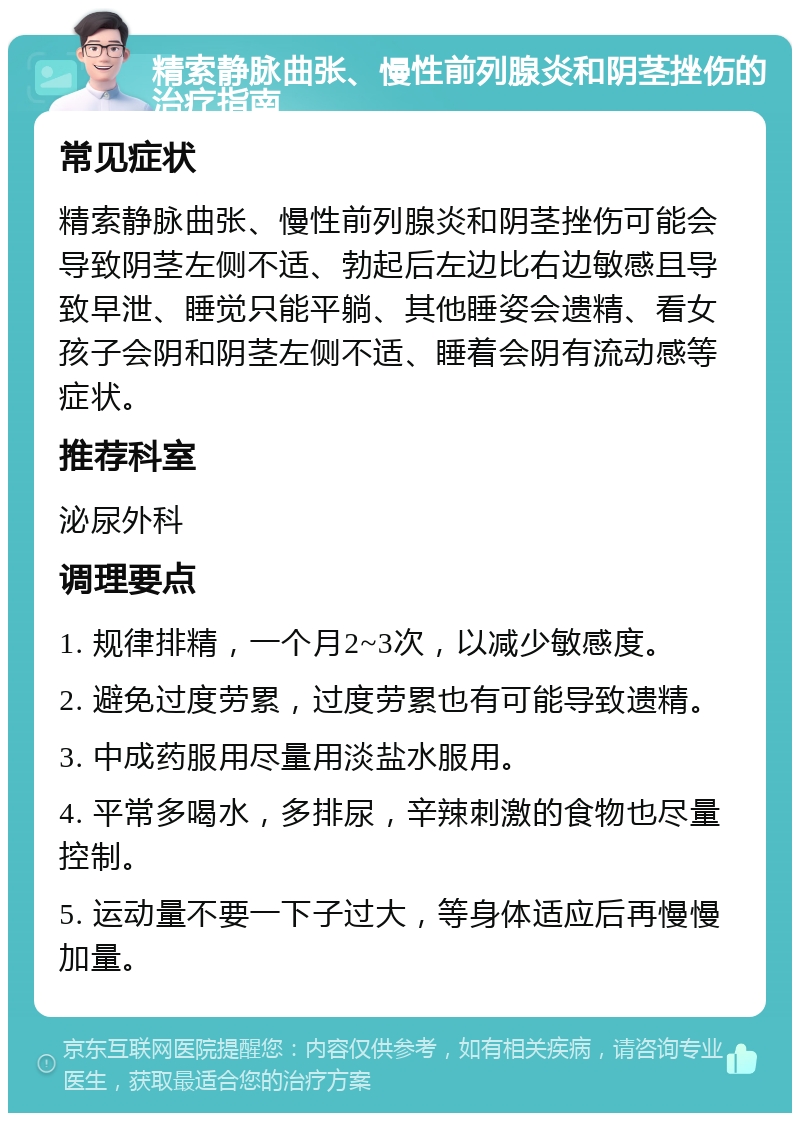 精索静脉曲张、慢性前列腺炎和阴茎挫伤的治疗指南 常见症状 精索静脉曲张、慢性前列腺炎和阴茎挫伤可能会导致阴茎左侧不适、勃起后左边比右边敏感且导致早泄、睡觉只能平躺、其他睡姿会遗精、看女孩子会阴和阴茎左侧不适、睡着会阴有流动感等症状。 推荐科室 泌尿外科 调理要点 1. 规律排精，一个月2~3次，以减少敏感度。 2. 避免过度劳累，过度劳累也有可能导致遗精。 3. 中成药服用尽量用淡盐水服用。 4. 平常多喝水，多排尿，辛辣刺激的食物也尽量控制。 5. 运动量不要一下子过大，等身体适应后再慢慢加量。