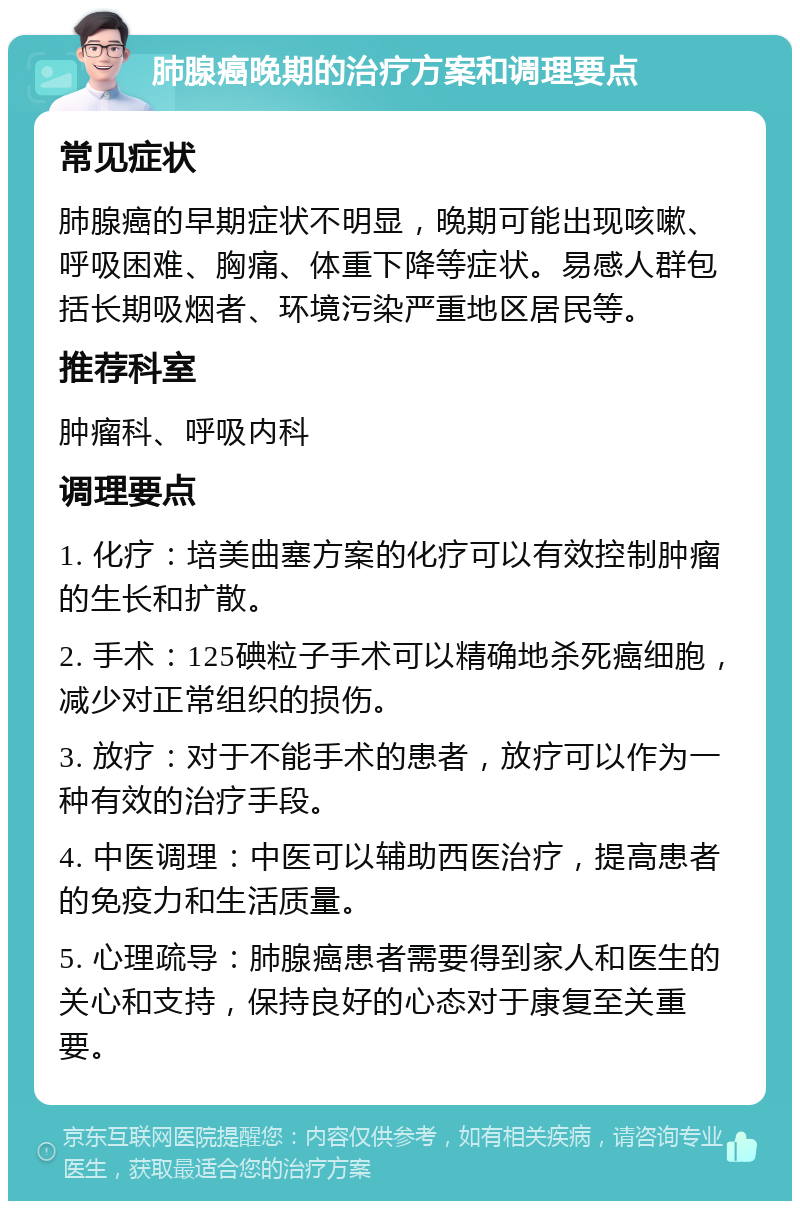 肺腺癌晚期的治疗方案和调理要点 常见症状 肺腺癌的早期症状不明显，晚期可能出现咳嗽、呼吸困难、胸痛、体重下降等症状。易感人群包括长期吸烟者、环境污染严重地区居民等。 推荐科室 肿瘤科、呼吸内科 调理要点 1. 化疗：培美曲塞方案的化疗可以有效控制肿瘤的生长和扩散。 2. 手术：125碘粒子手术可以精确地杀死癌细胞，减少对正常组织的损伤。 3. 放疗：对于不能手术的患者，放疗可以作为一种有效的治疗手段。 4. 中医调理：中医可以辅助西医治疗，提高患者的免疫力和生活质量。 5. 心理疏导：肺腺癌患者需要得到家人和医生的关心和支持，保持良好的心态对于康复至关重要。