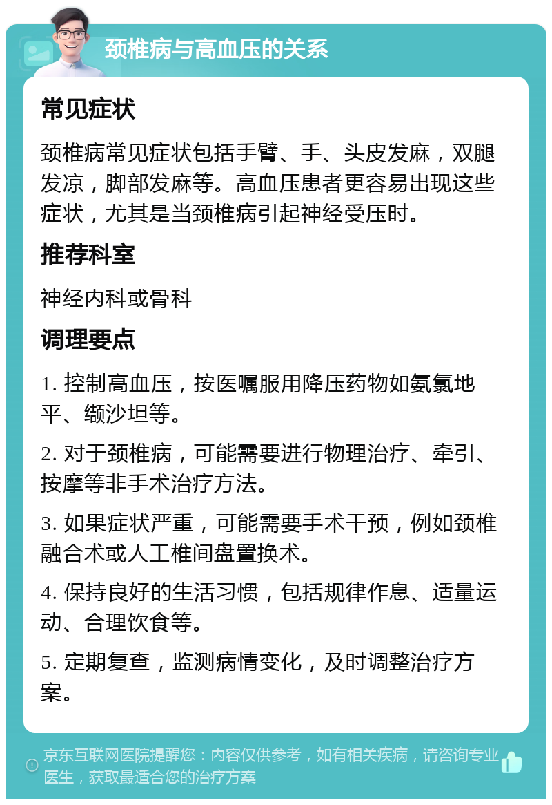 颈椎病与高血压的关系 常见症状 颈椎病常见症状包括手臂、手、头皮发麻，双腿发凉，脚部发麻等。高血压患者更容易出现这些症状，尤其是当颈椎病引起神经受压时。 推荐科室 神经内科或骨科 调理要点 1. 控制高血压，按医嘱服用降压药物如氨氯地平、缬沙坦等。 2. 对于颈椎病，可能需要进行物理治疗、牵引、按摩等非手术治疗方法。 3. 如果症状严重，可能需要手术干预，例如颈椎融合术或人工椎间盘置换术。 4. 保持良好的生活习惯，包括规律作息、适量运动、合理饮食等。 5. 定期复查，监测病情变化，及时调整治疗方案。