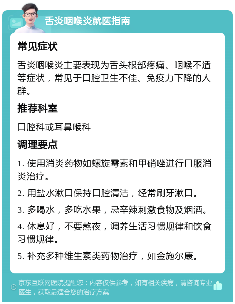 舌炎咽喉炎就医指南 常见症状 舌炎咽喉炎主要表现为舌头根部疼痛、咽喉不适等症状，常见于口腔卫生不佳、免疫力下降的人群。 推荐科室 口腔科或耳鼻喉科 调理要点 1. 使用消炎药物如螺旋霉素和甲硝唑进行口服消炎治疗。 2. 用盐水漱口保持口腔清洁，经常刷牙漱口。 3. 多喝水，多吃水果，忌辛辣刺激食物及烟酒。 4. 休息好，不要熬夜，调养生活习惯规律和饮食习惯规律。 5. 补充多种维生素类药物治疗，如金施尔康。