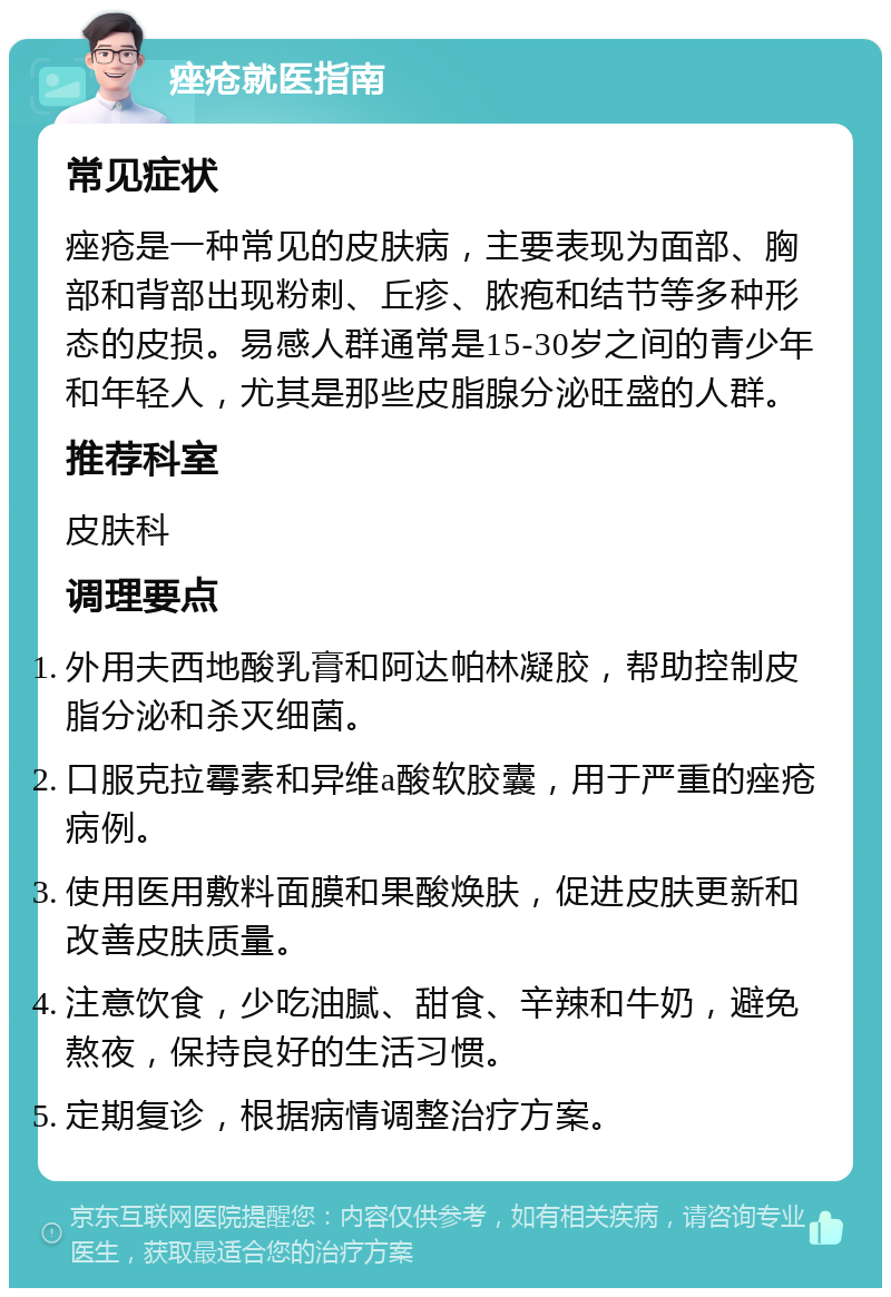 痤疮就医指南 常见症状 痤疮是一种常见的皮肤病，主要表现为面部、胸部和背部出现粉刺、丘疹、脓疱和结节等多种形态的皮损。易感人群通常是15-30岁之间的青少年和年轻人，尤其是那些皮脂腺分泌旺盛的人群。 推荐科室 皮肤科 调理要点 外用夫西地酸乳膏和阿达帕林凝胶，帮助控制皮脂分泌和杀灭细菌。 口服克拉霉素和异维a酸软胶囊，用于严重的痤疮病例。 使用医用敷料面膜和果酸焕肤，促进皮肤更新和改善皮肤质量。 注意饮食，少吃油腻、甜食、辛辣和牛奶，避免熬夜，保持良好的生活习惯。 定期复诊，根据病情调整治疗方案。