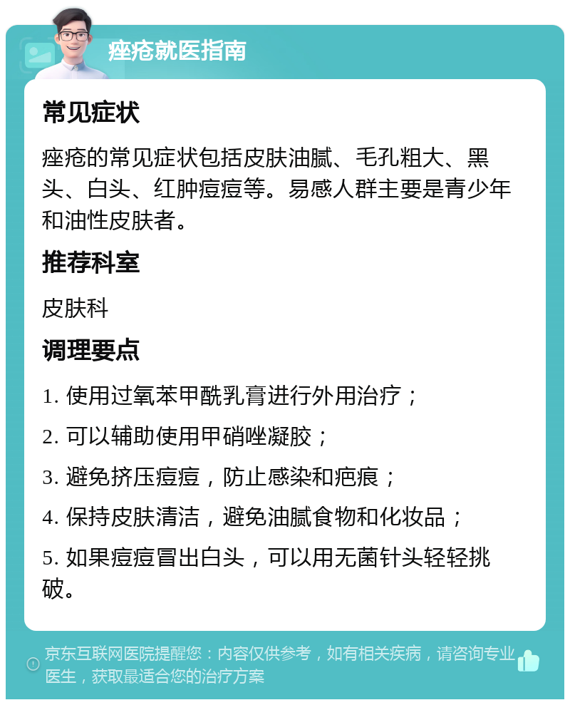 痤疮就医指南 常见症状 痤疮的常见症状包括皮肤油腻、毛孔粗大、黑头、白头、红肿痘痘等。易感人群主要是青少年和油性皮肤者。 推荐科室 皮肤科 调理要点 1. 使用过氧苯甲酰乳膏进行外用治疗； 2. 可以辅助使用甲硝唑凝胶； 3. 避免挤压痘痘，防止感染和疤痕； 4. 保持皮肤清洁，避免油腻食物和化妆品； 5. 如果痘痘冒出白头，可以用无菌针头轻轻挑破。