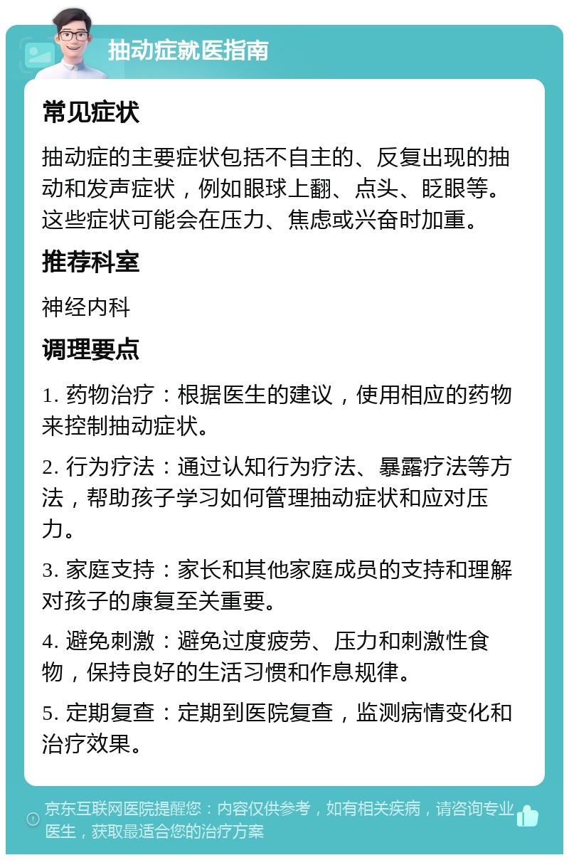 抽动症就医指南 常见症状 抽动症的主要症状包括不自主的、反复出现的抽动和发声症状，例如眼球上翻、点头、眨眼等。这些症状可能会在压力、焦虑或兴奋时加重。 推荐科室 神经内科 调理要点 1. 药物治疗：根据医生的建议，使用相应的药物来控制抽动症状。 2. 行为疗法：通过认知行为疗法、暴露疗法等方法，帮助孩子学习如何管理抽动症状和应对压力。 3. 家庭支持：家长和其他家庭成员的支持和理解对孩子的康复至关重要。 4. 避免刺激：避免过度疲劳、压力和刺激性食物，保持良好的生活习惯和作息规律。 5. 定期复查：定期到医院复查，监测病情变化和治疗效果。