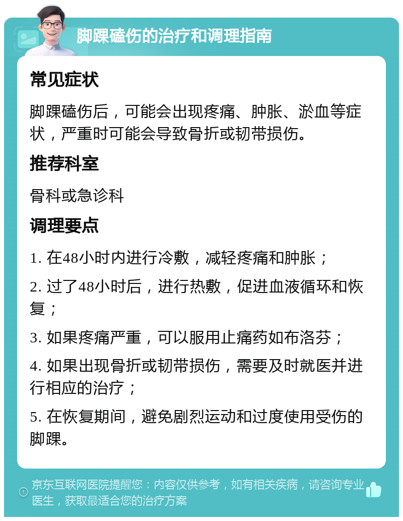 脚踝磕伤的治疗和调理指南 常见症状 脚踝磕伤后，可能会出现疼痛、肿胀、淤血等症状，严重时可能会导致骨折或韧带损伤。 推荐科室 骨科或急诊科 调理要点 1. 在48小时内进行冷敷，减轻疼痛和肿胀； 2. 过了48小时后，进行热敷，促进血液循环和恢复； 3. 如果疼痛严重，可以服用止痛药如布洛芬； 4. 如果出现骨折或韧带损伤，需要及时就医并进行相应的治疗； 5. 在恢复期间，避免剧烈运动和过度使用受伤的脚踝。