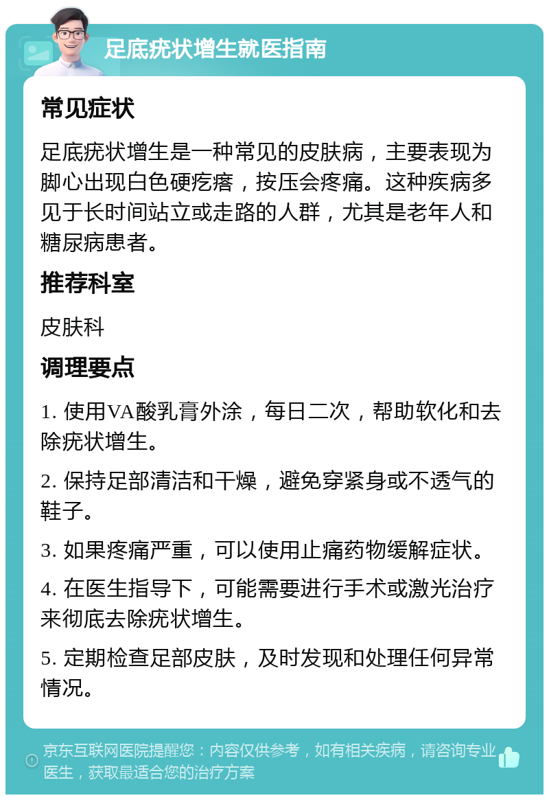 足底疣状增生就医指南 常见症状 足底疣状增生是一种常见的皮肤病，主要表现为脚心出现白色硬疙瘩，按压会疼痛。这种疾病多见于长时间站立或走路的人群，尤其是老年人和糖尿病患者。 推荐科室 皮肤科 调理要点 1. 使用VA酸乳膏外涂，每日二次，帮助软化和去除疣状增生。 2. 保持足部清洁和干燥，避免穿紧身或不透气的鞋子。 3. 如果疼痛严重，可以使用止痛药物缓解症状。 4. 在医生指导下，可能需要进行手术或激光治疗来彻底去除疣状增生。 5. 定期检查足部皮肤，及时发现和处理任何异常情况。