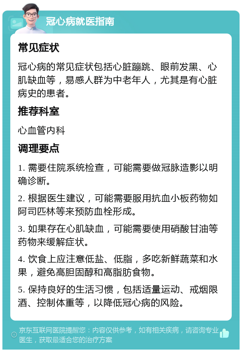 冠心病就医指南 常见症状 冠心病的常见症状包括心脏蹦跳、眼前发黑、心肌缺血等，易感人群为中老年人，尤其是有心脏病史的患者。 推荐科室 心血管内科 调理要点 1. 需要住院系统检查，可能需要做冠脉造影以明确诊断。 2. 根据医生建议，可能需要服用抗血小板药物如阿司匹林等来预防血栓形成。 3. 如果存在心肌缺血，可能需要使用硝酸甘油等药物来缓解症状。 4. 饮食上应注意低盐、低脂，多吃新鲜蔬菜和水果，避免高胆固醇和高脂肪食物。 5. 保持良好的生活习惯，包括适量运动、戒烟限酒、控制体重等，以降低冠心病的风险。