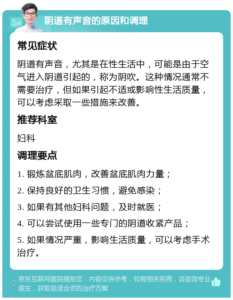 阴道有声音的原因和调理 常见症状 阴道有声音，尤其是在性生活中，可能是由于空气进入阴道引起的，称为阴吹。这种情况通常不需要治疗，但如果引起不适或影响性生活质量，可以考虑采取一些措施来改善。 推荐科室 妇科 调理要点 1. 锻炼盆底肌肉，改善盆底肌肉力量； 2. 保持良好的卫生习惯，避免感染； 3. 如果有其他妇科问题，及时就医； 4. 可以尝试使用一些专门的阴道收紧产品； 5. 如果情况严重，影响生活质量，可以考虑手术治疗。