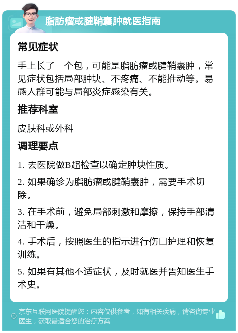 脂肪瘤或腱鞘囊肿就医指南 常见症状 手上长了一个包，可能是脂肪瘤或腱鞘囊肿，常见症状包括局部肿块、不疼痛、不能推动等。易感人群可能与局部炎症感染有关。 推荐科室 皮肤科或外科 调理要点 1. 去医院做B超检查以确定肿块性质。 2. 如果确诊为脂肪瘤或腱鞘囊肿，需要手术切除。 3. 在手术前，避免局部刺激和摩擦，保持手部清洁和干燥。 4. 手术后，按照医生的指示进行伤口护理和恢复训练。 5. 如果有其他不适症状，及时就医并告知医生手术史。