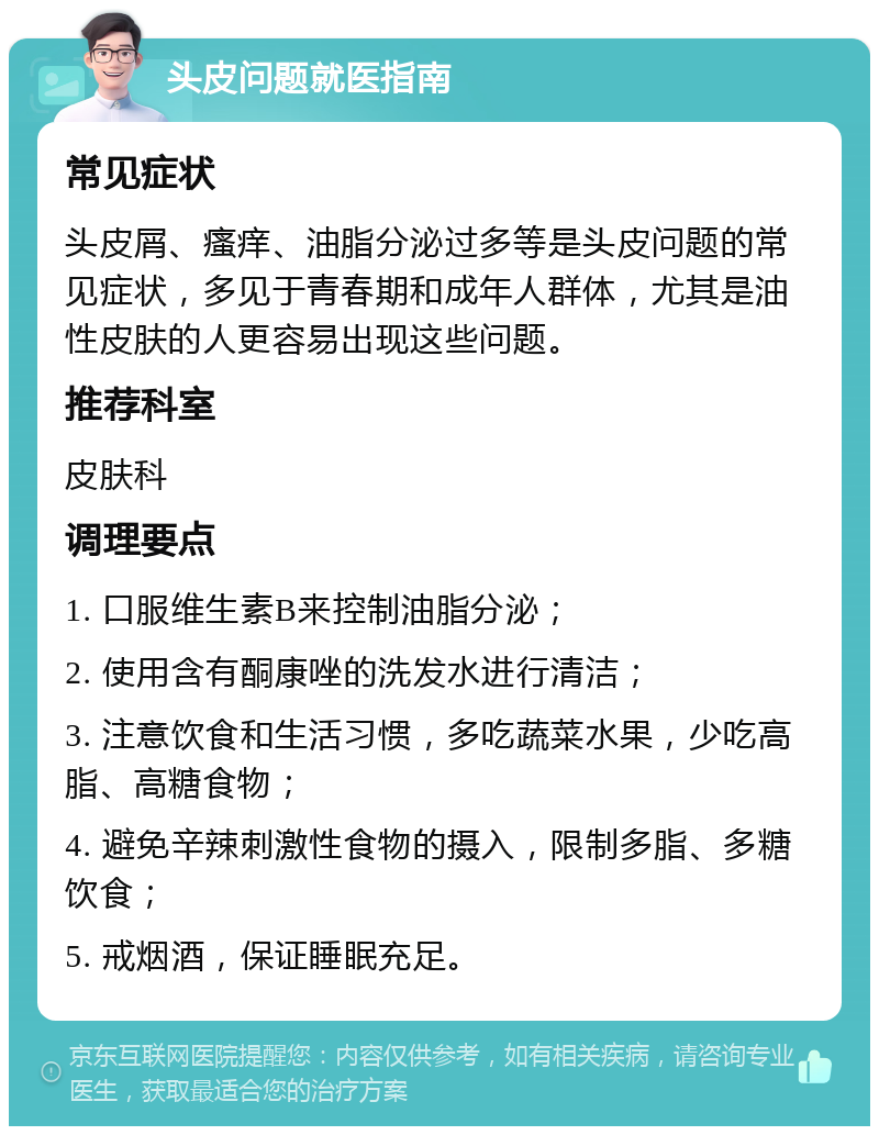 头皮问题就医指南 常见症状 头皮屑、瘙痒、油脂分泌过多等是头皮问题的常见症状，多见于青春期和成年人群体，尤其是油性皮肤的人更容易出现这些问题。 推荐科室 皮肤科 调理要点 1. 口服维生素B来控制油脂分泌； 2. 使用含有酮康唑的洗发水进行清洁； 3. 注意饮食和生活习惯，多吃蔬菜水果，少吃高脂、高糖食物； 4. 避免辛辣刺激性食物的摄入，限制多脂、多糖饮食； 5. 戒烟酒，保证睡眠充足。