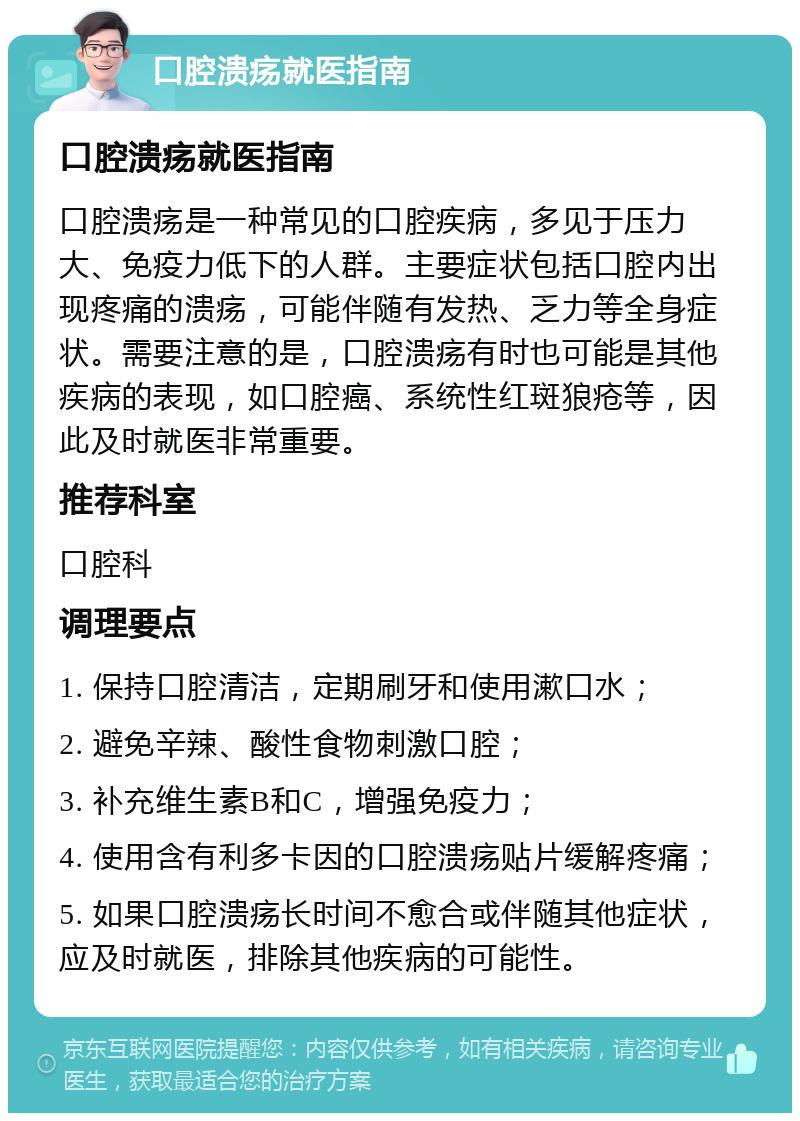 口腔溃疡就医指南 口腔溃疡就医指南 口腔溃疡是一种常见的口腔疾病，多见于压力大、免疫力低下的人群。主要症状包括口腔内出现疼痛的溃疡，可能伴随有发热、乏力等全身症状。需要注意的是，口腔溃疡有时也可能是其他疾病的表现，如口腔癌、系统性红斑狼疮等，因此及时就医非常重要。 推荐科室 口腔科 调理要点 1. 保持口腔清洁，定期刷牙和使用漱口水； 2. 避免辛辣、酸性食物刺激口腔； 3. 补充维生素B和C，增强免疫力； 4. 使用含有利多卡因的口腔溃疡贴片缓解疼痛； 5. 如果口腔溃疡长时间不愈合或伴随其他症状，应及时就医，排除其他疾病的可能性。