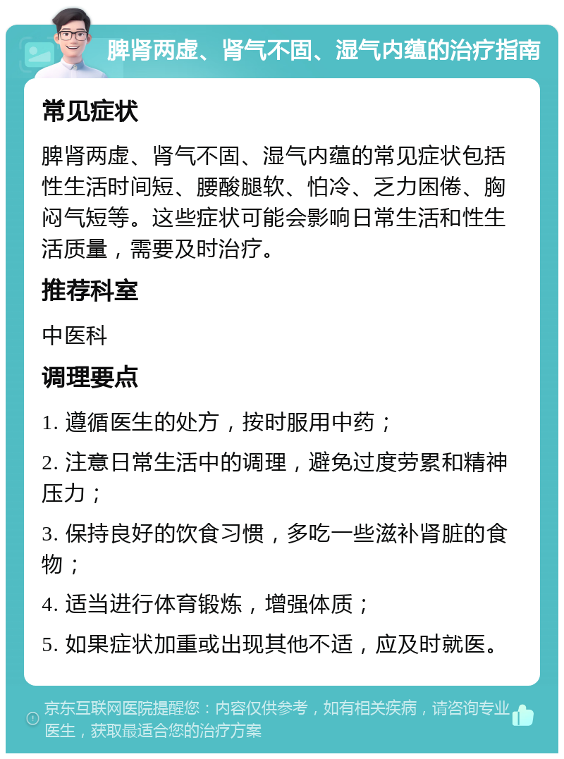 脾肾两虚、肾气不固、湿气内蕴的治疗指南 常见症状 脾肾两虚、肾气不固、湿气内蕴的常见症状包括性生活时间短、腰酸腿软、怕冷、乏力困倦、胸闷气短等。这些症状可能会影响日常生活和性生活质量，需要及时治疗。 推荐科室 中医科 调理要点 1. 遵循医生的处方，按时服用中药； 2. 注意日常生活中的调理，避免过度劳累和精神压力； 3. 保持良好的饮食习惯，多吃一些滋补肾脏的食物； 4. 适当进行体育锻炼，增强体质； 5. 如果症状加重或出现其他不适，应及时就医。