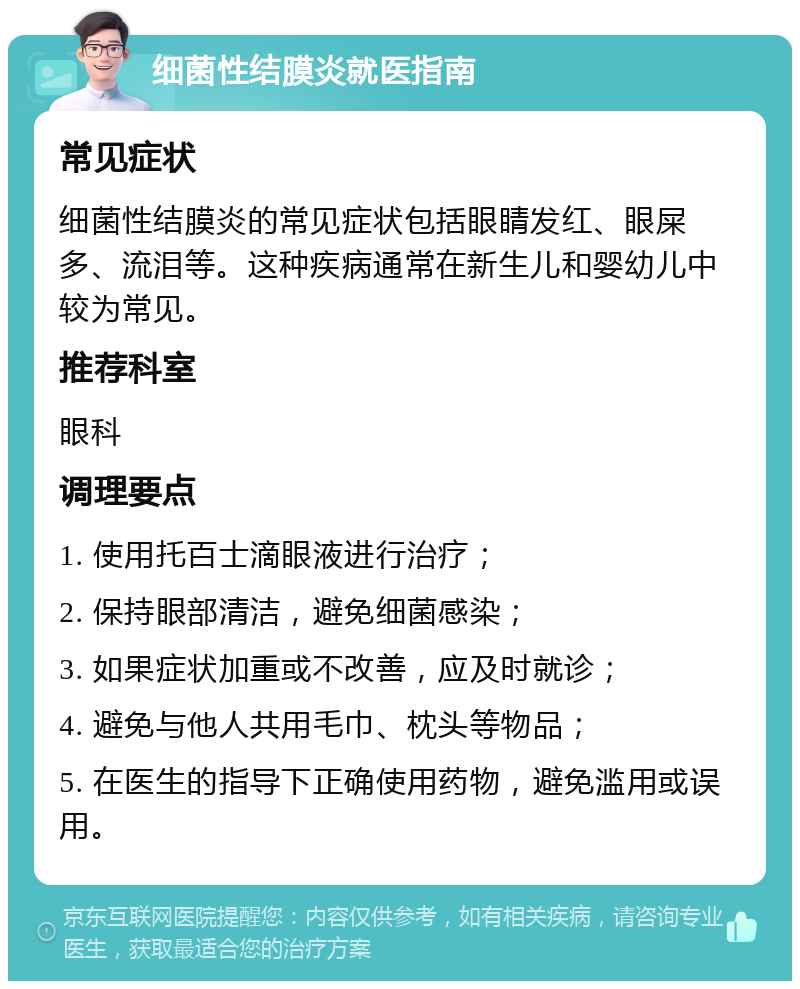 细菌性结膜炎就医指南 常见症状 细菌性结膜炎的常见症状包括眼睛发红、眼屎多、流泪等。这种疾病通常在新生儿和婴幼儿中较为常见。 推荐科室 眼科 调理要点 1. 使用托百士滴眼液进行治疗； 2. 保持眼部清洁，避免细菌感染； 3. 如果症状加重或不改善，应及时就诊； 4. 避免与他人共用毛巾、枕头等物品； 5. 在医生的指导下正确使用药物，避免滥用或误用。