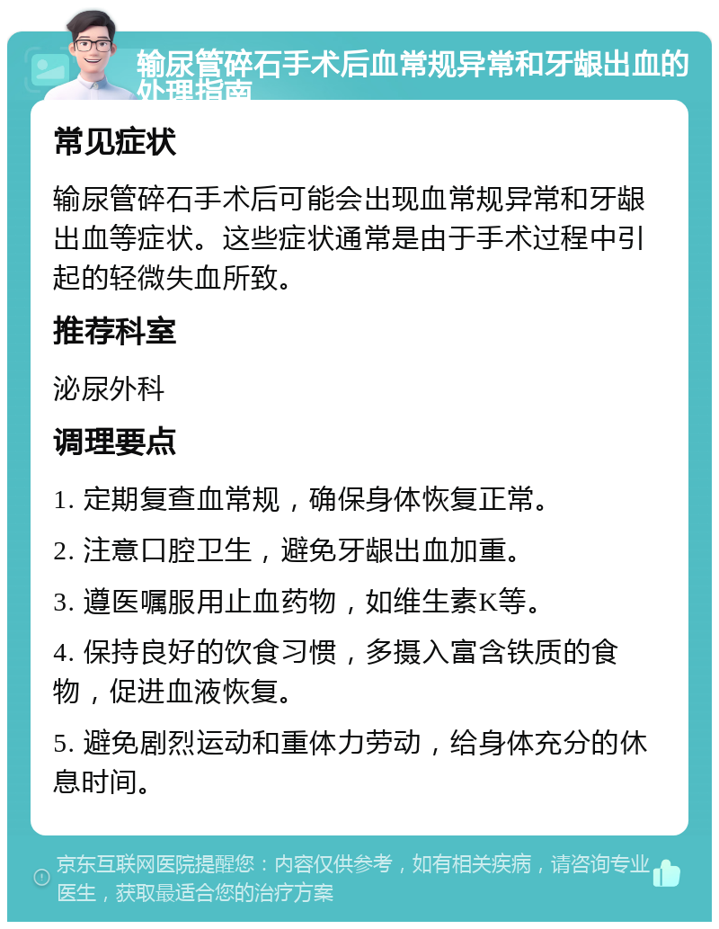 输尿管碎石手术后血常规异常和牙龈出血的处理指南 常见症状 输尿管碎石手术后可能会出现血常规异常和牙龈出血等症状。这些症状通常是由于手术过程中引起的轻微失血所致。 推荐科室 泌尿外科 调理要点 1. 定期复查血常规，确保身体恢复正常。 2. 注意口腔卫生，避免牙龈出血加重。 3. 遵医嘱服用止血药物，如维生素K等。 4. 保持良好的饮食习惯，多摄入富含铁质的食物，促进血液恢复。 5. 避免剧烈运动和重体力劳动，给身体充分的休息时间。