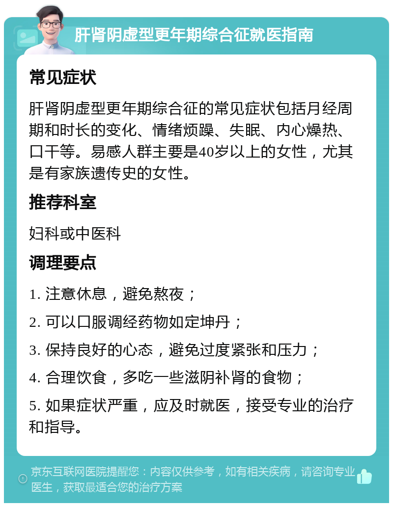 肝肾阴虚型更年期综合征就医指南 常见症状 肝肾阴虚型更年期综合征的常见症状包括月经周期和时长的变化、情绪烦躁、失眠、内心燥热、口干等。易感人群主要是40岁以上的女性，尤其是有家族遗传史的女性。 推荐科室 妇科或中医科 调理要点 1. 注意休息，避免熬夜； 2. 可以口服调经药物如定坤丹； 3. 保持良好的心态，避免过度紧张和压力； 4. 合理饮食，多吃一些滋阴补肾的食物； 5. 如果症状严重，应及时就医，接受专业的治疗和指导。