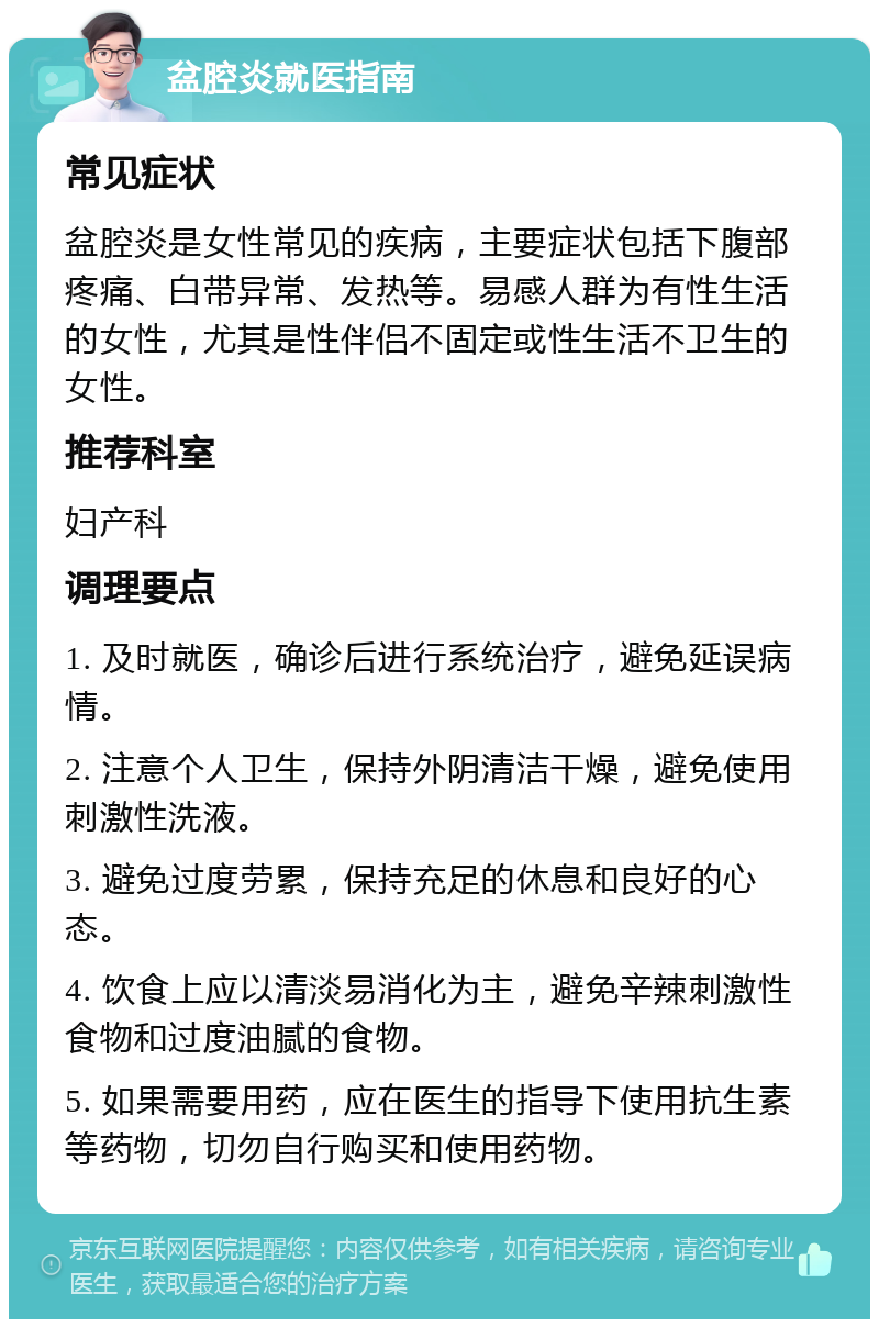 盆腔炎就医指南 常见症状 盆腔炎是女性常见的疾病，主要症状包括下腹部疼痛、白带异常、发热等。易感人群为有性生活的女性，尤其是性伴侣不固定或性生活不卫生的女性。 推荐科室 妇产科 调理要点 1. 及时就医，确诊后进行系统治疗，避免延误病情。 2. 注意个人卫生，保持外阴清洁干燥，避免使用刺激性洗液。 3. 避免过度劳累，保持充足的休息和良好的心态。 4. 饮食上应以清淡易消化为主，避免辛辣刺激性食物和过度油腻的食物。 5. 如果需要用药，应在医生的指导下使用抗生素等药物，切勿自行购买和使用药物。