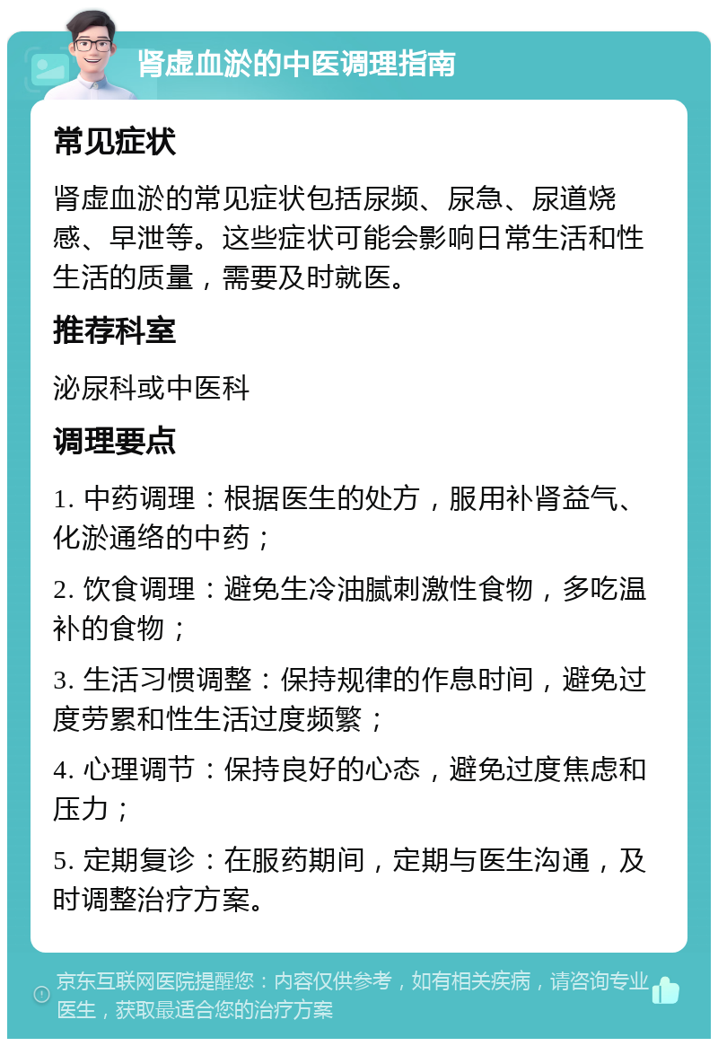 肾虚血淤的中医调理指南 常见症状 肾虚血淤的常见症状包括尿频、尿急、尿道烧感、早泄等。这些症状可能会影响日常生活和性生活的质量，需要及时就医。 推荐科室 泌尿科或中医科 调理要点 1. 中药调理：根据医生的处方，服用补肾益气、化淤通络的中药； 2. 饮食调理：避免生冷油腻刺激性食物，多吃温补的食物； 3. 生活习惯调整：保持规律的作息时间，避免过度劳累和性生活过度频繁； 4. 心理调节：保持良好的心态，避免过度焦虑和压力； 5. 定期复诊：在服药期间，定期与医生沟通，及时调整治疗方案。