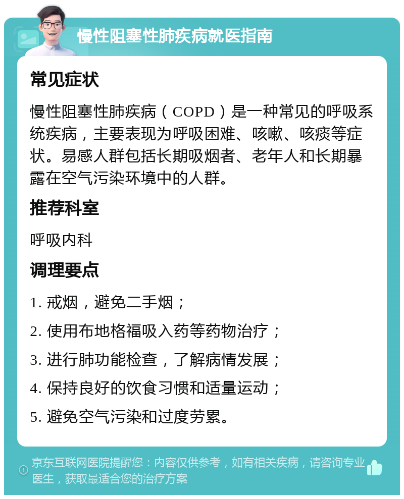 慢性阻塞性肺疾病就医指南 常见症状 慢性阻塞性肺疾病（COPD）是一种常见的呼吸系统疾病，主要表现为呼吸困难、咳嗽、咳痰等症状。易感人群包括长期吸烟者、老年人和长期暴露在空气污染环境中的人群。 推荐科室 呼吸内科 调理要点 1. 戒烟，避免二手烟； 2. 使用布地格福吸入药等药物治疗； 3. 进行肺功能检查，了解病情发展； 4. 保持良好的饮食习惯和适量运动； 5. 避免空气污染和过度劳累。