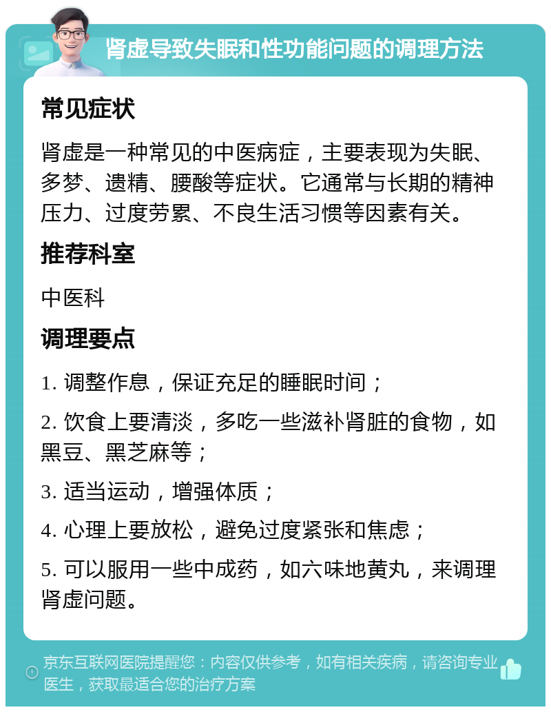 肾虚导致失眠和性功能问题的调理方法 常见症状 肾虚是一种常见的中医病症，主要表现为失眠、多梦、遗精、腰酸等症状。它通常与长期的精神压力、过度劳累、不良生活习惯等因素有关。 推荐科室 中医科 调理要点 1. 调整作息，保证充足的睡眠时间； 2. 饮食上要清淡，多吃一些滋补肾脏的食物，如黑豆、黑芝麻等； 3. 适当运动，增强体质； 4. 心理上要放松，避免过度紧张和焦虑； 5. 可以服用一些中成药，如六味地黄丸，来调理肾虚问题。