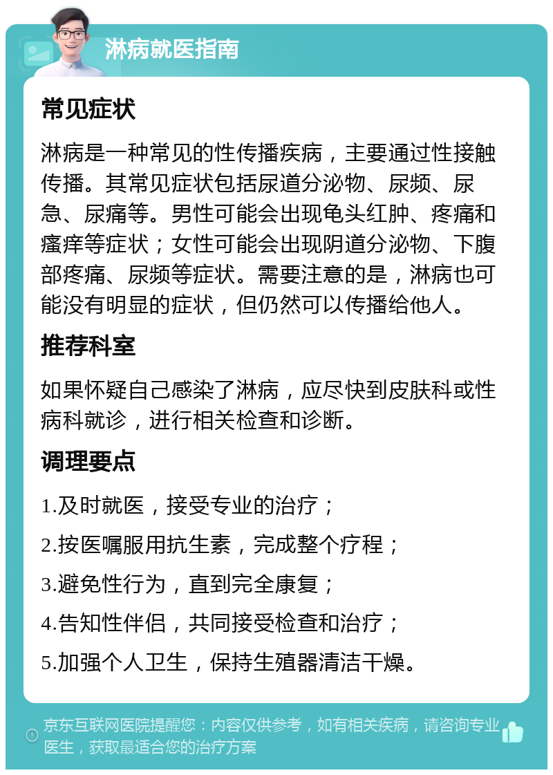 淋病就医指南 常见症状 淋病是一种常见的性传播疾病，主要通过性接触传播。其常见症状包括尿道分泌物、尿频、尿急、尿痛等。男性可能会出现龟头红肿、疼痛和瘙痒等症状；女性可能会出现阴道分泌物、下腹部疼痛、尿频等症状。需要注意的是，淋病也可能没有明显的症状，但仍然可以传播给他人。 推荐科室 如果怀疑自己感染了淋病，应尽快到皮肤科或性病科就诊，进行相关检查和诊断。 调理要点 1.及时就医，接受专业的治疗； 2.按医嘱服用抗生素，完成整个疗程； 3.避免性行为，直到完全康复； 4.告知性伴侣，共同接受检查和治疗； 5.加强个人卫生，保持生殖器清洁干燥。