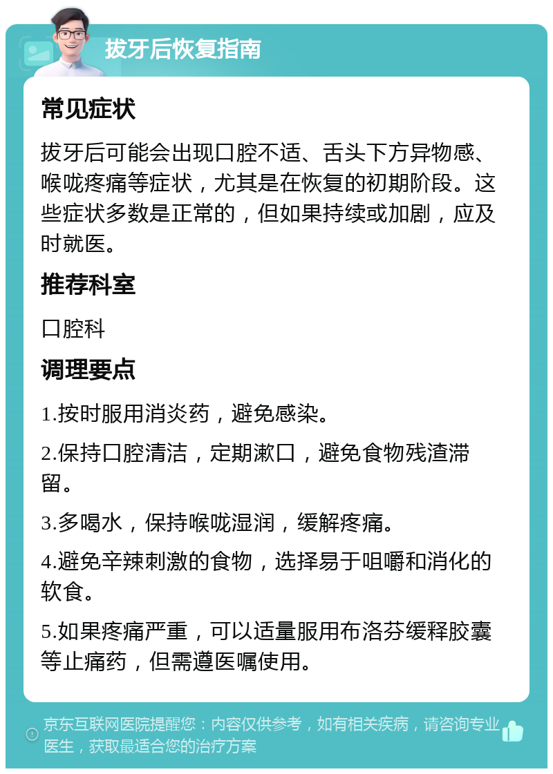 拔牙后恢复指南 常见症状 拔牙后可能会出现口腔不适、舌头下方异物感、喉咙疼痛等症状，尤其是在恢复的初期阶段。这些症状多数是正常的，但如果持续或加剧，应及时就医。 推荐科室 口腔科 调理要点 1.按时服用消炎药，避免感染。 2.保持口腔清洁，定期漱口，避免食物残渣滞留。 3.多喝水，保持喉咙湿润，缓解疼痛。 4.避免辛辣刺激的食物，选择易于咀嚼和消化的软食。 5.如果疼痛严重，可以适量服用布洛芬缓释胶囊等止痛药，但需遵医嘱使用。