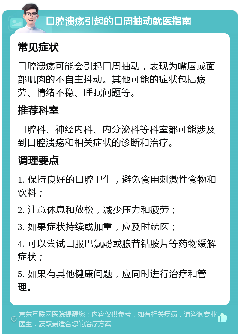 口腔溃疡引起的口周抽动就医指南 常见症状 口腔溃疡可能会引起口周抽动，表现为嘴唇或面部肌肉的不自主抖动。其他可能的症状包括疲劳、情绪不稳、睡眠问题等。 推荐科室 口腔科、神经内科、内分泌科等科室都可能涉及到口腔溃疡和相关症状的诊断和治疗。 调理要点 1. 保持良好的口腔卫生，避免食用刺激性食物和饮料； 2. 注意休息和放松，减少压力和疲劳； 3. 如果症状持续或加重，应及时就医； 4. 可以尝试口服巴氯酚或腺苷钴胺片等药物缓解症状； 5. 如果有其他健康问题，应同时进行治疗和管理。