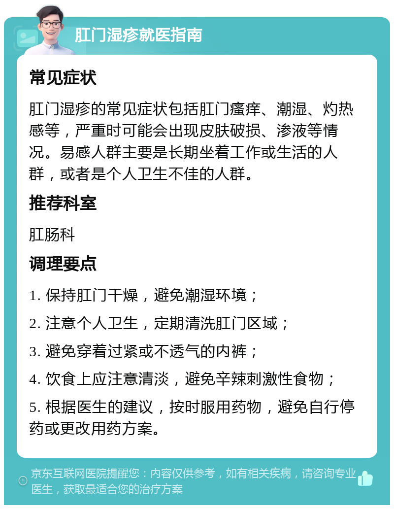 肛门湿疹就医指南 常见症状 肛门湿疹的常见症状包括肛门瘙痒、潮湿、灼热感等，严重时可能会出现皮肤破损、渗液等情况。易感人群主要是长期坐着工作或生活的人群，或者是个人卫生不佳的人群。 推荐科室 肛肠科 调理要点 1. 保持肛门干燥，避免潮湿环境； 2. 注意个人卫生，定期清洗肛门区域； 3. 避免穿着过紧或不透气的内裤； 4. 饮食上应注意清淡，避免辛辣刺激性食物； 5. 根据医生的建议，按时服用药物，避免自行停药或更改用药方案。