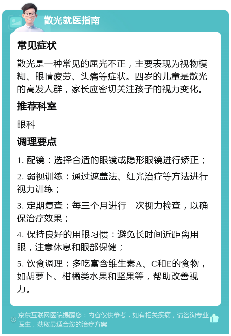 散光就医指南 常见症状 散光是一种常见的屈光不正，主要表现为视物模糊、眼睛疲劳、头痛等症状。四岁的儿童是散光的高发人群，家长应密切关注孩子的视力变化。 推荐科室 眼科 调理要点 1. 配镜：选择合适的眼镜或隐形眼镜进行矫正； 2. 弱视训练：通过遮盖法、红光治疗等方法进行视力训练； 3. 定期复查：每三个月进行一次视力检查，以确保治疗效果； 4. 保持良好的用眼习惯：避免长时间近距离用眼，注意休息和眼部保健； 5. 饮食调理：多吃富含维生素A、C和E的食物，如胡萝卜、柑橘类水果和坚果等，帮助改善视力。