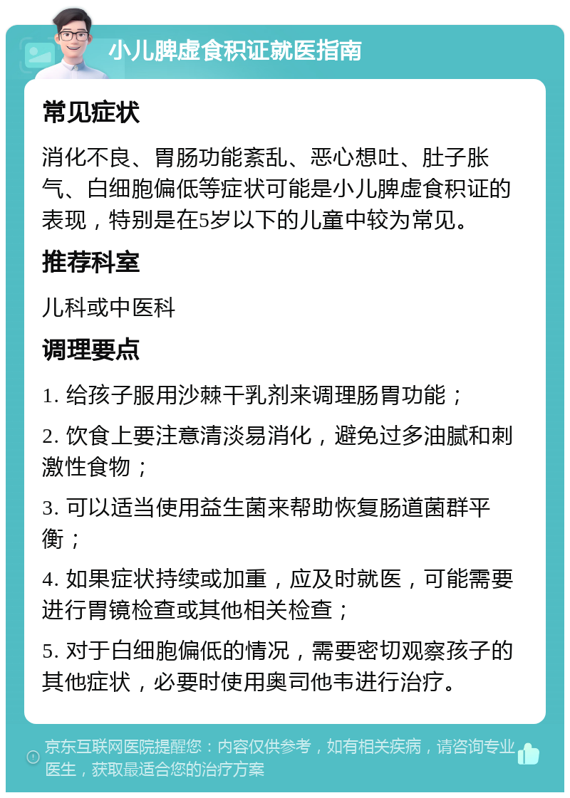 小儿脾虚食积证就医指南 常见症状 消化不良、胃肠功能紊乱、恶心想吐、肚子胀气、白细胞偏低等症状可能是小儿脾虚食积证的表现，特别是在5岁以下的儿童中较为常见。 推荐科室 儿科或中医科 调理要点 1. 给孩子服用沙棘干乳剂来调理肠胃功能； 2. 饮食上要注意清淡易消化，避免过多油腻和刺激性食物； 3. 可以适当使用益生菌来帮助恢复肠道菌群平衡； 4. 如果症状持续或加重，应及时就医，可能需要进行胃镜检查或其他相关检查； 5. 对于白细胞偏低的情况，需要密切观察孩子的其他症状，必要时使用奥司他韦进行治疗。