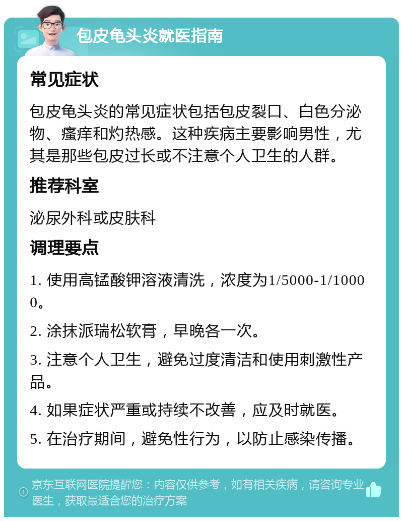 包皮龟头炎就医指南 常见症状 包皮龟头炎的常见症状包括包皮裂口、白色分泌物、瘙痒和灼热感。这种疾病主要影响男性，尤其是那些包皮过长或不注意个人卫生的人群。 推荐科室 泌尿外科或皮肤科 调理要点 1. 使用高锰酸钾溶液清洗，浓度为1/5000-1/10000。 2. 涂抹派瑞松软膏，早晚各一次。 3. 注意个人卫生，避免过度清洁和使用刺激性产品。 4. 如果症状严重或持续不改善，应及时就医。 5. 在治疗期间，避免性行为，以防止感染传播。