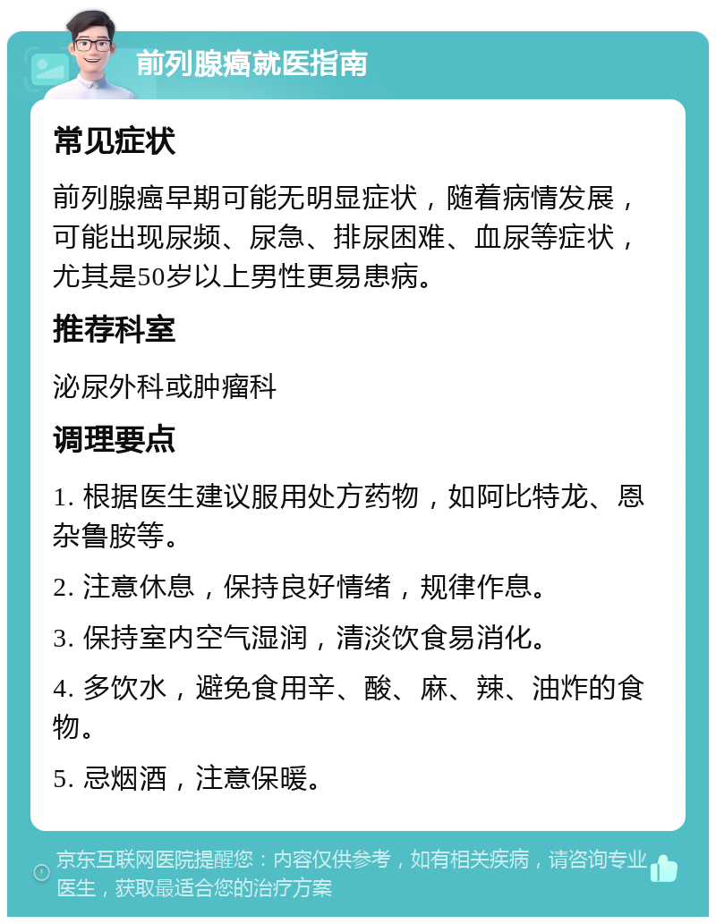 前列腺癌就医指南 常见症状 前列腺癌早期可能无明显症状，随着病情发展，可能出现尿频、尿急、排尿困难、血尿等症状，尤其是50岁以上男性更易患病。 推荐科室 泌尿外科或肿瘤科 调理要点 1. 根据医生建议服用处方药物，如阿比特龙、恩杂鲁胺等。 2. 注意休息，保持良好情绪，规律作息。 3. 保持室内空气湿润，清淡饮食易消化。 4. 多饮水，避免食用辛、酸、麻、辣、油炸的食物。 5. 忌烟酒，注意保暖。